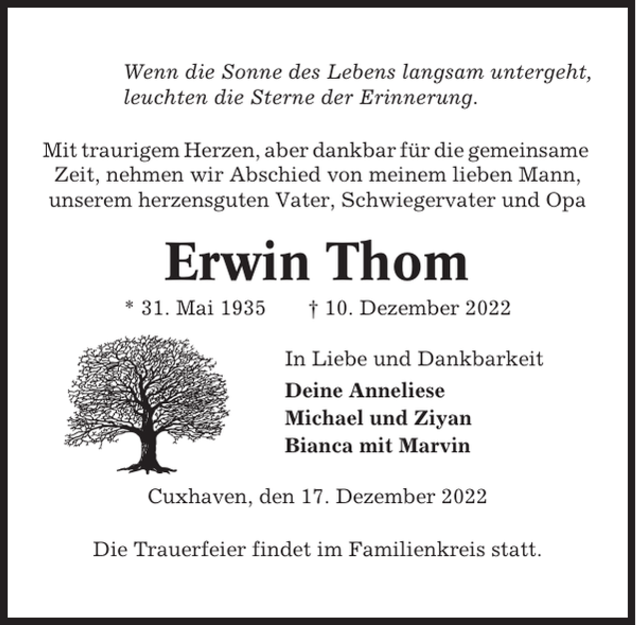 <p>Wenn die Sonne des Lebens langsam untergeht,<br />leuchten die Sterne der Erinnerung.<br />Mit traurigem Herzen, aber dankbar für die gemeinsame<br />Zeit, nehmen wir Abschied von meinem lieben Mann,<br />unserem herzensguten Vater, Schwiegervater und Opa</p><p>Erwin Thom<br />* 31. Mai 1935</p><p>† 10. Dezember 2022<br />In Liebe und Dankbarkeit<br />Deine Anneliese<br />Michael und Ziyan<br />Bianca mit Marvin</p><p>Cuxhaven, den 17. Dezember 2022<br />Die Trauerfeier findet im Familienkreis statt.</p>