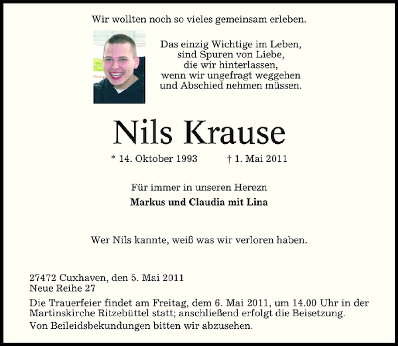 <p>Wir wollten noch so vieles gemeinsam erleben. Das einzig Wichtige im Leben, sind Spuren von Liebe, die wir hinterlassen, wenn wir ungefragt weggehen und Abschied nehmen müssen.</p>
<p>Nils Krause<br />* 14. Oktober 1993 † 1. Mai 2011 Für immer in unseren Herzen Markus und Claudia mit Lina</p>
<p>Wer Nils kannte, weiß was wir verloren haben.</p>
<p>27472 Cuxhaven, den 5. Mai 2011 Neue Reihe 27 Die Trauerfeier findet am Freitag, dem 6. Mai 2011, um 14.00 Uhr in der Martinskirche Ritzebüttel statt; anschließend erfolgt die Beisetzung. Von Beileidsbekundungen bitten wir abzusehen.</p>