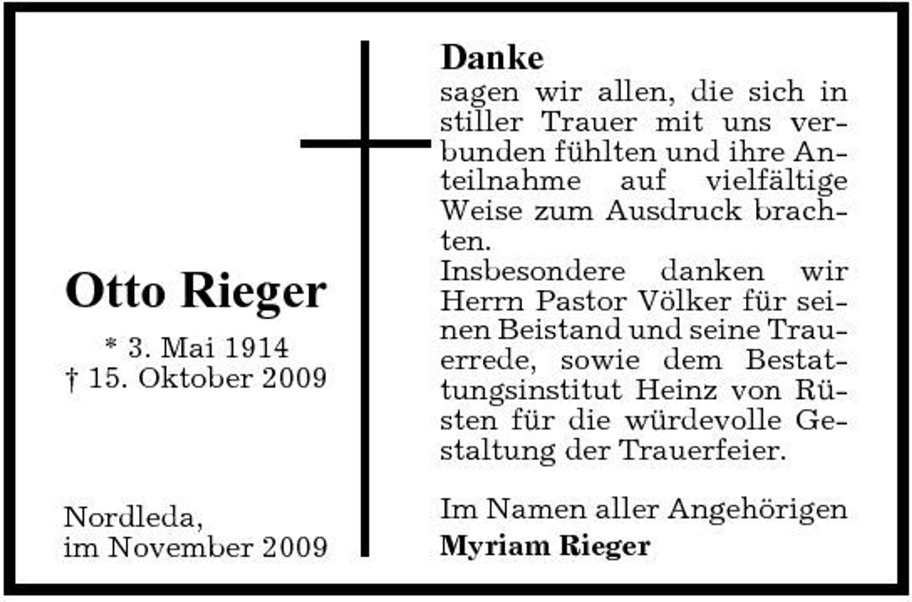 <p>Danke<br />sagen wir allen, die sich in stiller Trauer mit uns verbunden fühlten und ihre Anteilnahme auf vielfältige Weise zum Ausdruck brachten. Insbesondere danken wir Herrn Pastor Völker für seinen Beistand und seine Trauerrede, sowie dem Bestattungsinstitut Heinz von Rüsten für die würdevolle Gestaltung der Trauerfeier. Im Namen aller Angehörigen Myriam Rieger</p><p>Otto Rieger<br />* 3. Mai 1914 † 15. Oktober 2009</p><p>Nordleda, im November 2009</p>