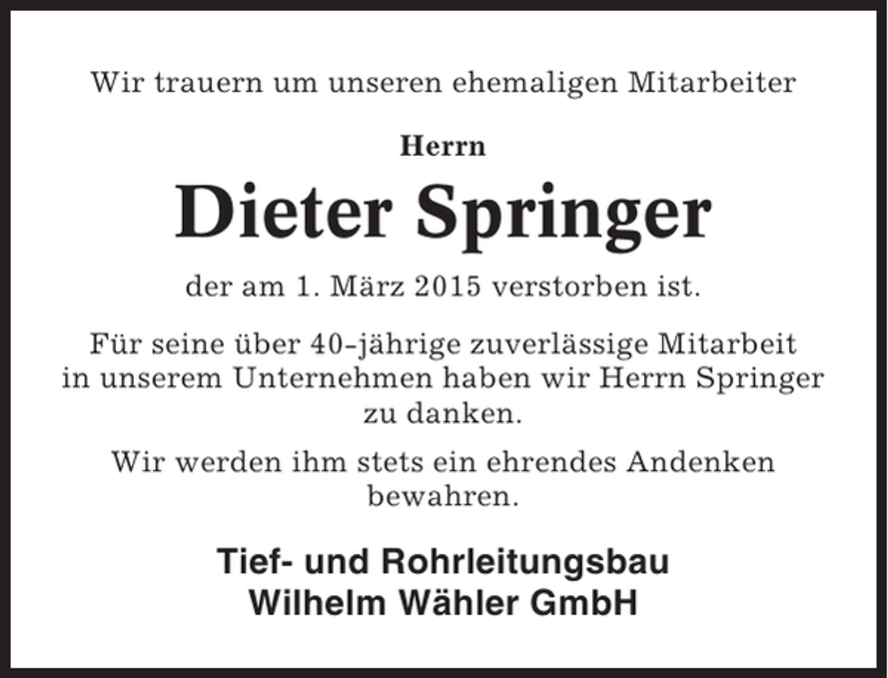 <p>Wir trauern um unseren ehemaligen Mitarbeiter<br />Herrn</p><p>Dieter Springer<br />der am 1. März 2015 verstorben ist.<br />Für seine über 40-jährige zuverlässige Mitarbeit<br />in unserem Unternehmen haben wir Herrn Springer<br />zu danken.<br />Wir werden ihm stets ein ehrendes Andenken<br />bewahren.</p><p>Tief- und Rohrleitungsbau<br />Wilhelm Wähler GmbH</p>