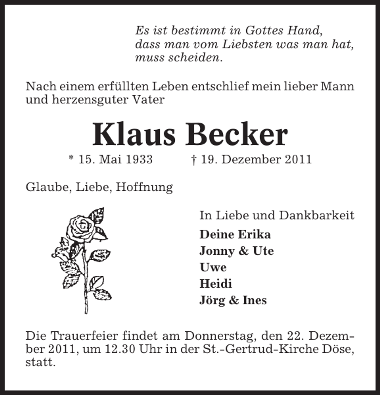 <p>Es ist bestimmt in Gottes Hand,<br />dass man vom Liebsten was man hat,<br />muss scheiden.<br />Nach einem erfüllten Leben entschlief mein lieber Mann<br />und herzensguter Vater</p><p>Klaus Becker<br />* 15. Mai 1933</p><p>† 19. Dezember 2011</p><p>Glaube, Liebe, Hoffnung<br />In Liebe und Dankbarkeit<br />Deine Erika<br />Jonny &amp; Ute<br />Uwe<br />Heidi<br />Jörg &amp; Ines<br />Die Trauerfeier findet am Donnerstag, den 22. Dezember 2011, um 12.30 Uhr in der St.-Gertrud-Kirche Döse,<br />statt.</p>