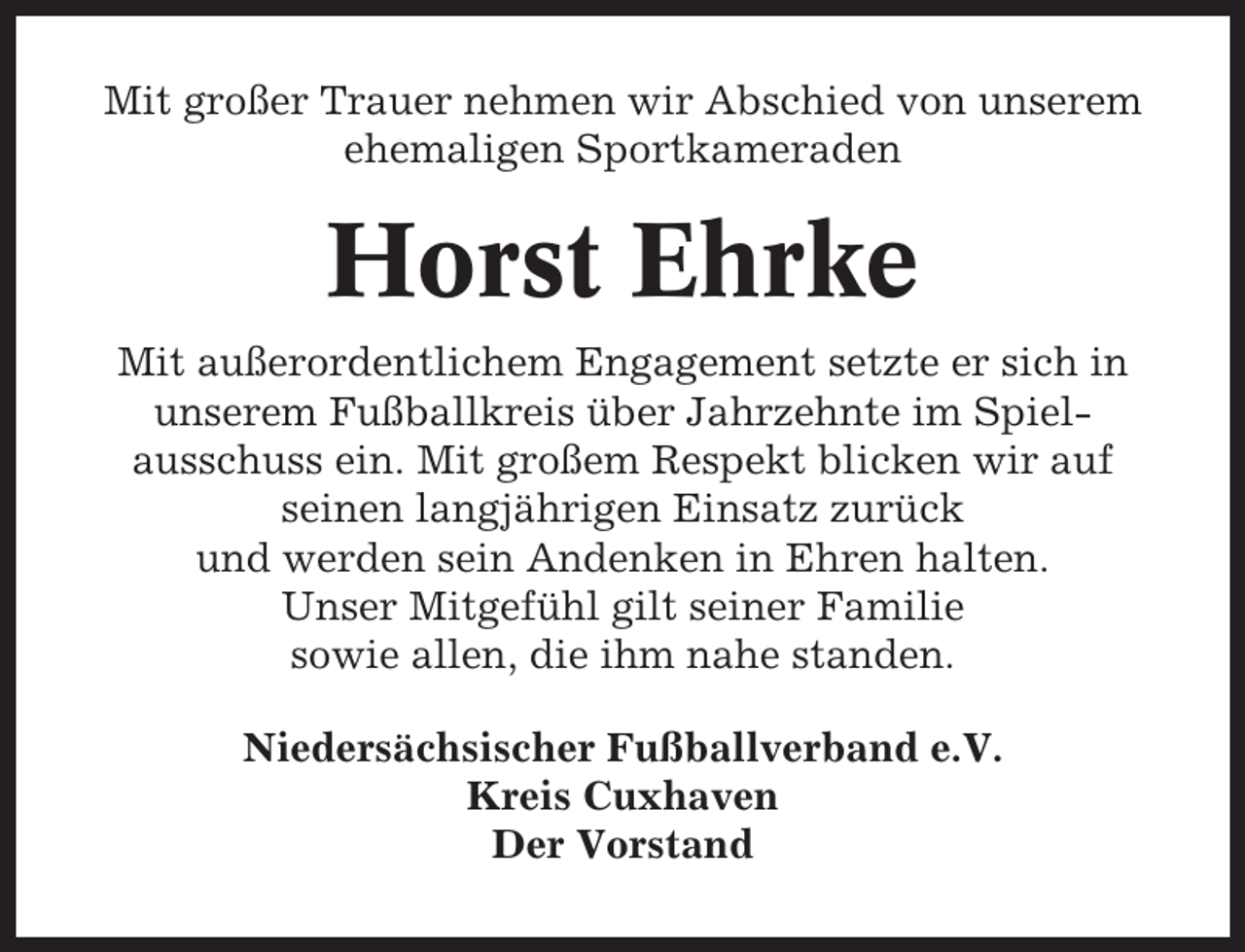 <p>Mit großer Trauer nehmen wir Abschied von unserem<br />ehemaligen Sportkameraden</p><p>Horst Ehrke<br />Mit außerordentlichem Engagement setzte er sich in<br />unserem Fußballkreis über Jahrzehnte im Spielausschuss ein. Mit großem Respekt blicken wir auf<br />seinen langjährigen Einsatz zurück<br />und werden sein Andenken in Ehren halten.<br />Unser Mitgefühl gilt seiner Familie<br />sowie allen, die ihm nahe standen.<br />Niedersächsischer Fußballverband e.V.<br />Kreis Cuxhaven<br />Der Vorstand</p>
