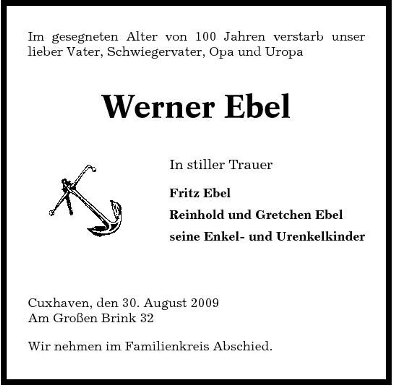<p>Im gesegneten Alter von 100 Jahren verstarb unser lieber Vater, Schwiegervater, Opa und Uropa</p><p>Werner Ebel<br />In stiller Trauer<br />Fritz Ebel Reinhold und Gretchen Ebel seine Enkel- und Urenkelkinder</p><p>Cuxhaven, den 30. August 2009 Am Großen Brink 32 Wir nehmen im Familienkreis Abschied.</p>