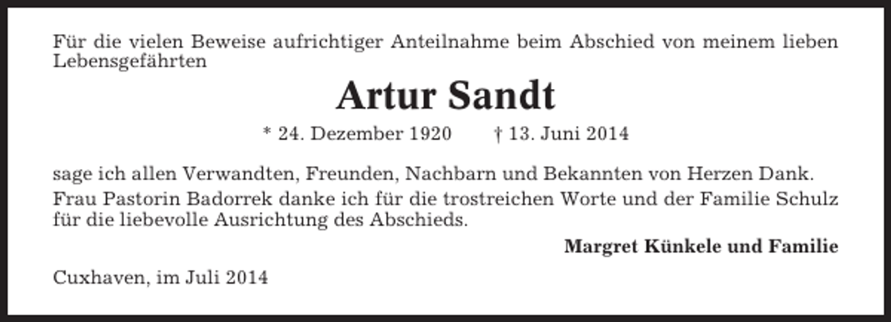 <p>Für die vielen Beweise aufrichtiger Anteilnahme beim Abschied von meinem lieben<br />Lebensgefährten</p><p>Artur Sandt<br />* 24. Dezember 1920</p><p>† 13. Juni 2014</p><p>sage ich allen Verwandten, Freunden, Nachbarn und Bekannten von Herzen Dank.<br />Frau Pastorin Badorrek danke ich für die trostreichen Worte und der Familie Schulz<br />für die liebevolle Ausrichtung des Abschieds.<br />Margret Künkele und Familie<br />Cuxhaven, im Juli 2014</p>