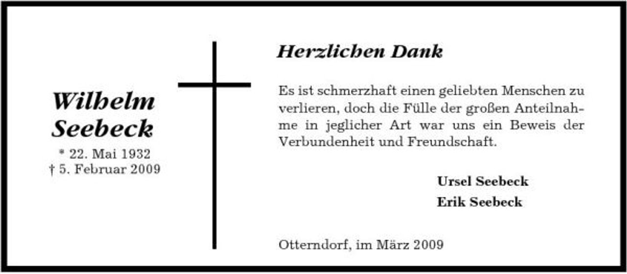 <p>Herzlichen Dank</p><p>Wilhelm Seebeck<br />* 22. Mai 1932 † 5. Februar 2009</p><p>Es ist schmerzhaft einen geliebten Menschen zu verlieren, doch die Fülle der großen Anteilnahme in jeglicher Art war uns ein Beweis der Verbundenheit und Freundschaft. Ursel Seebeck Erik Seebeck Otterndorf, im März 2009</p>