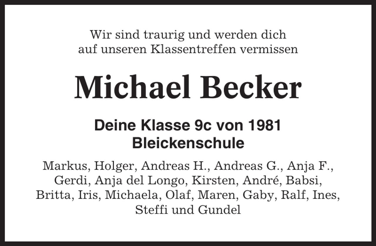 <p>Wir sind traurig und werden dich<br />auf unseren Klassentreffen vermissen</p><p>Michael Becker<br />Deine Klasse 9c von 1981<br />Bleickenschule<br />Markus, Holger, Andreas H., Andreas G., Anja F.,<br />Gerdi, Anja del Longo, Kirsten, André, Babsi,<br />Britta, Iris, Michaela, Olaf, Maren, Gaby, Ralf, Ines,<br />Steffi und Gundel</p>