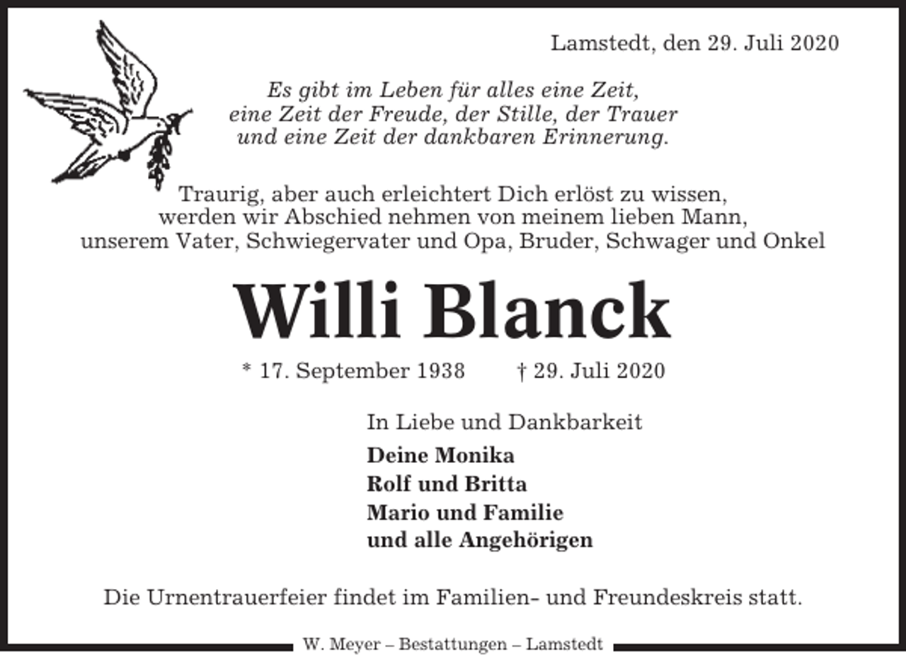 <p>Lamstedt, den 29. Juli 2020<br />Es gibt im Leben für alles eine Zeit,<br />eine Zeit der Freude, der Stille, der Trauer<br />und eine Zeit der dankbaren Erinnerung.<br />Traurig, aber auch erleichtert Dich erlöst zu wissen,<br />werden wir Abschied nehmen von meinem lieben Mann,<br />unserem Vater, Schwiegervater und Opa, Bruder, Schwager und Onkel</p><p>Willi Blanck<br />* 17. September 1938</p><p>† 29. Juli 2020</p><p>In Liebe und Dankbarkeit<br />Deine Monika<br />Rolf und Britta<br />Mario und Familie<br />und alle Angehörigen<br />Die Urnentrauerfeier findet im Familien- und Freundeskreis statt.<br />W. Meyer – Bestattungen – Lamstedt</p>