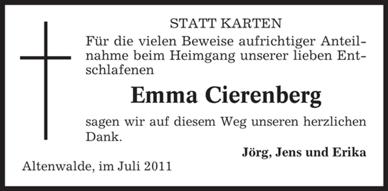 <p>STATT KARTEN<br />Für die vielen Beweise aufrichtiger Anteilnahme beim Heimgang unserer lieben Entschlafenen</p><p>Emma Cierenberg<br />sagen wir auf diesem Weg unseren herzlichen<br />Dank.<br />Jörg, Jens und Erika<br />Altenwalde, im Juli 2011</p>