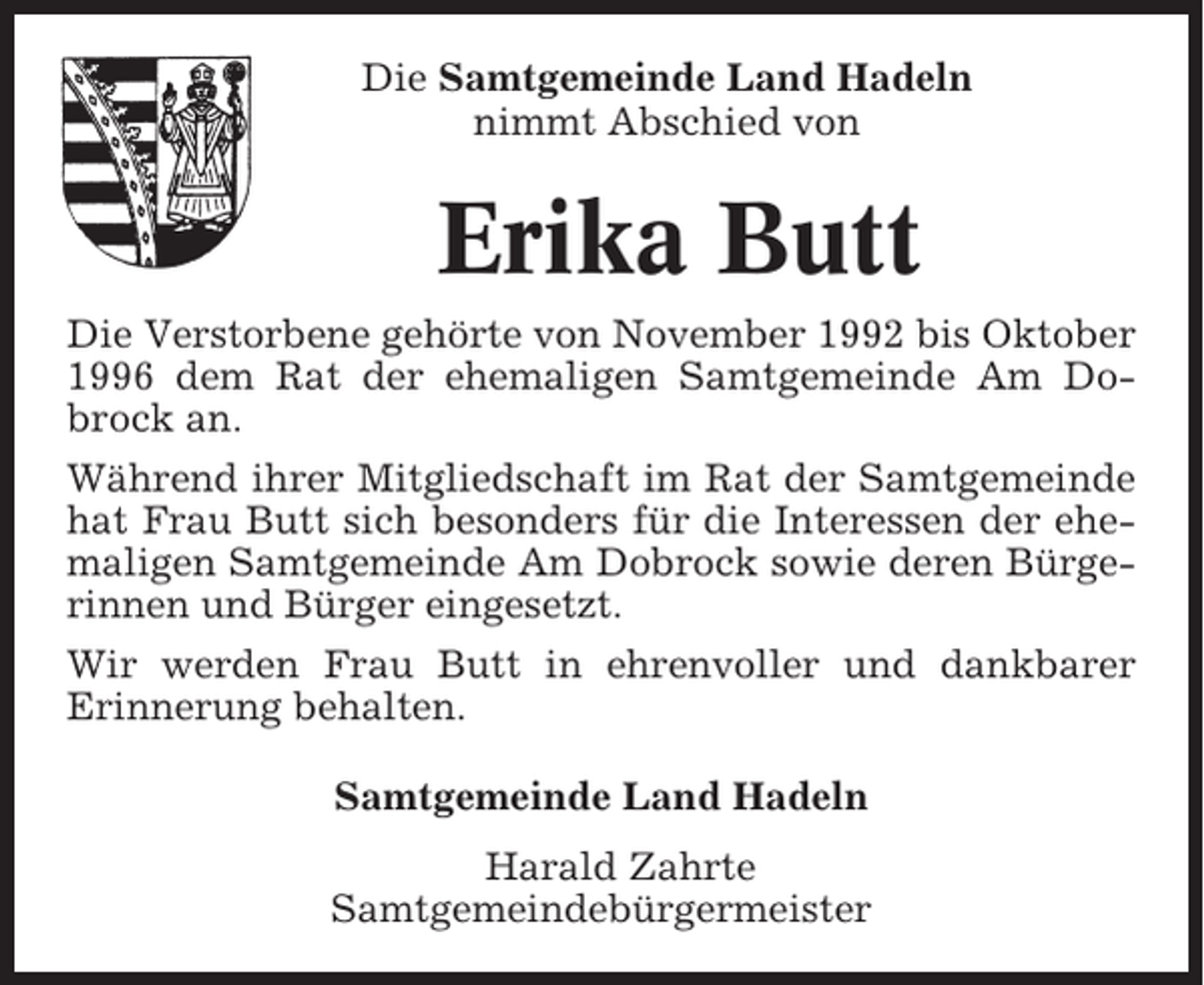 <p>Die Samtgemeinde Land Hadeln<br />nimmt Abschied von</p><p>Erika Butt<br />Die Verstorbene gehörte von November 1992 bis Oktober<br />1996 dem Rat der ehemaligen Samtgemeinde Am Dobrock an.<br />Während ihrer Mitgliedschaft im Rat der Samtgemeinde<br />hat Frau Butt sich besonders für die Interessen der ehemaligen Samtgemeinde Am Dobrock sowie deren Bürgerinnen und Bürger eingesetzt.<br />Wir werden Frau Butt in ehrenvoller und dankbarer<br />Erinnerung behalten.<br />Samtgemeinde Land Hadeln<br />Harald Zahrte<br />Samtgemeindebürgermeister</p>