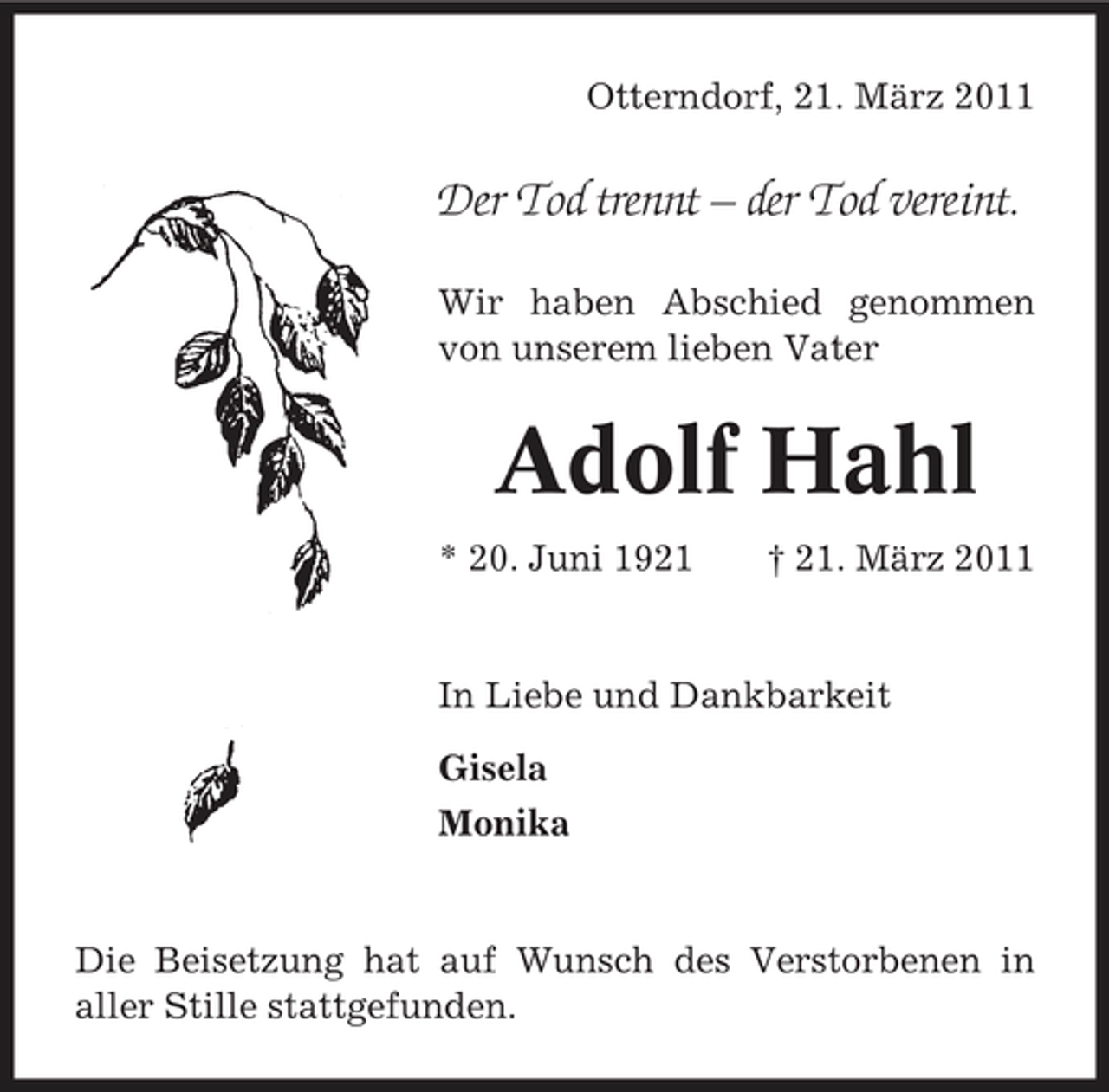 <p>Otterndorf, 21. März 2011</p><p>Der Tod trennt – der Tod vereint.<br />Wir haben Abschied genommen von unserem lieben Vater</p><p>Adolf Hahl<br />* 20. Juni 1921 † 21. März 2011 In Liebe und Dankbarkeit Gisela Monika</p><p>Die Beisetzung hat auf Wunsch des Verstorbenen in aller Stille stattgefunden.</p>