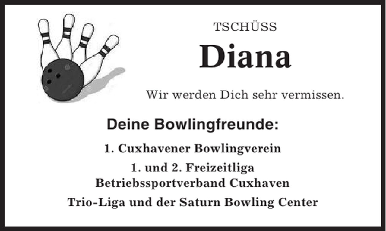 <p>TSCHÜSS</p><p>Diana<br />Wir werden Dich sehr vermissen.</p><p>Deine Bowlingfreunde:<br />1. Cuxhavener Bowlingverein<br />1. und 2. Freizeitliga<br />Betriebssportverband Cuxhaven<br />Trio-Liga und der Saturn Bowling Center</p>