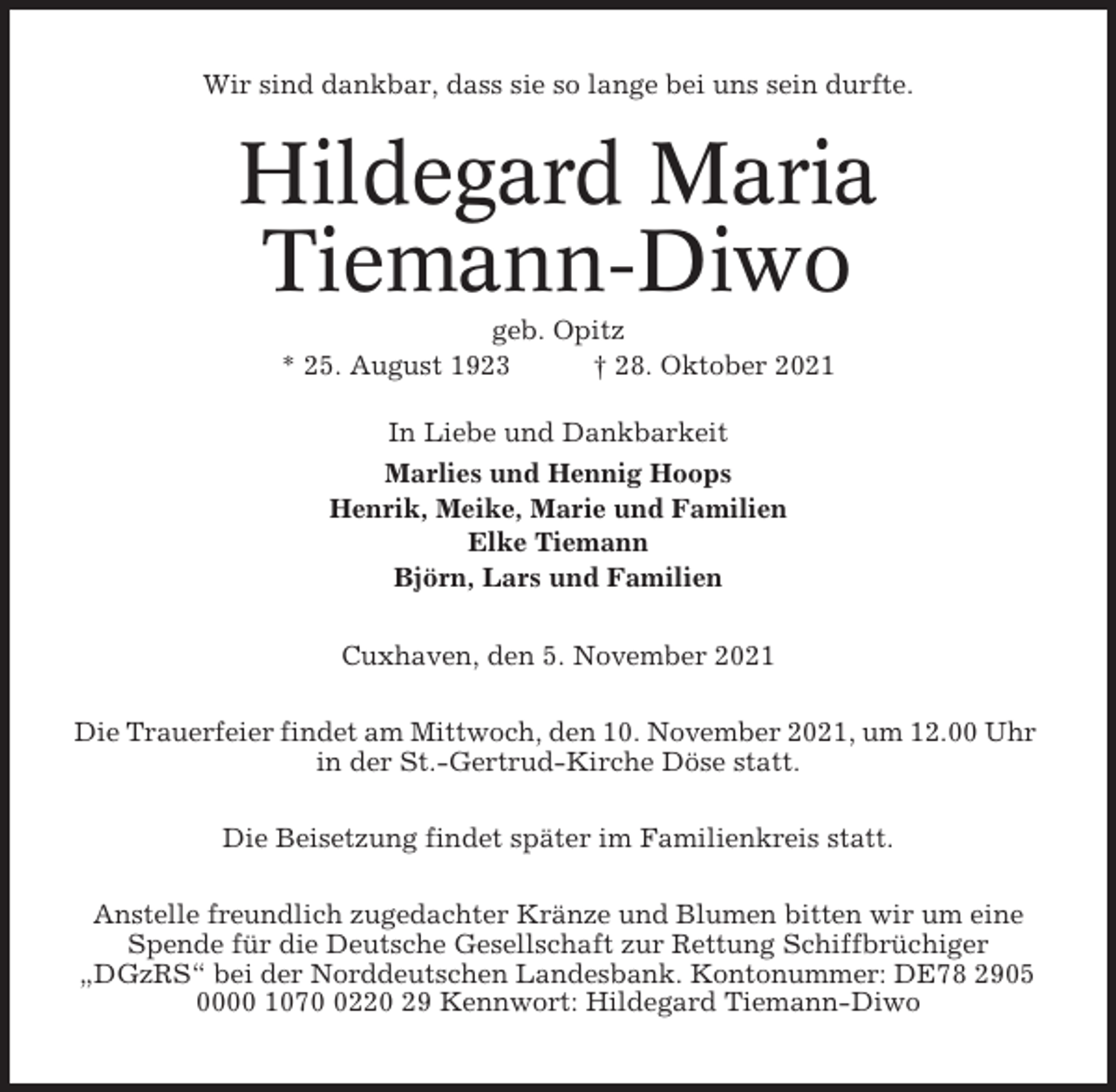 <p>Wir sind dankbar, dass sie so lange bei uns sein durfte.</p><p>Hildegard Maria<br />Tiemann-Diwo<br />geb. Opitz<br />* 25. August 1923<br />† 28. Oktober 2021<br />In Liebe und Dankbarkeit<br />Marlies und Hennig Hoops<br />Henrik, Meike, Marie und Familien<br />Elke Tiemann<br />Björn, Lars und Familien<br />Cuxhaven, den 5. November 2021<br />Die Trauerfeier findet am Mittwoch, den 10. November 2021, um 12.00 Uhr<br />in der St.-Gertrud-Kirche Döse statt.<br />Die Beisetzung findet später im Familienkreis statt.<br />Anstelle freundlich zugedachter Kränze und Blumen bitten wir um eine<br />Spende für die Deutsche Gesellschaft zur Rettung Schiffbrüchiger<br />„DGzRS“ bei der Norddeutschen Landesbank. Kontonummer: DE78 2905<br />0000 107220 29 Kennwort: Hildegard Tiemann-Diwo</p>