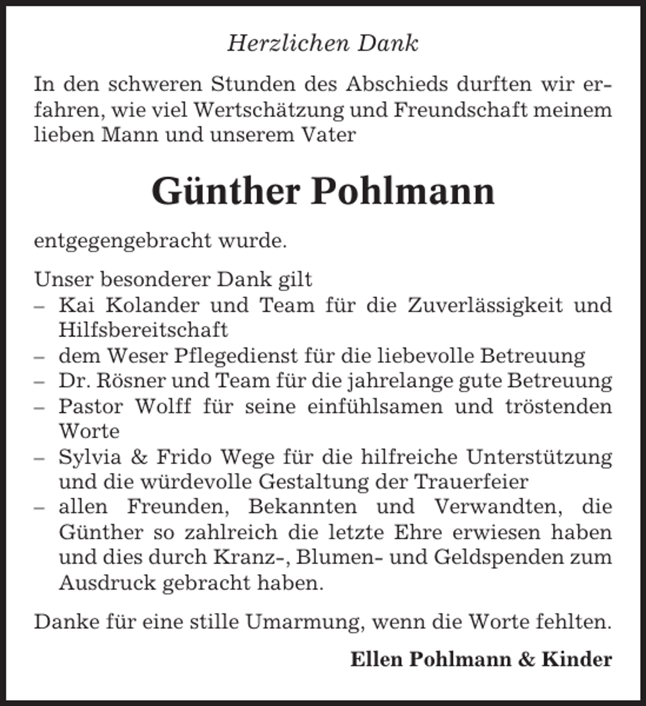 <p>Herzlichen Dank<br />In den schweren Stunden des Abschieds durften wir erfahren, wie viel Wertschätzung und Freundschaft meinem<br />lieben Mann und unserem Vater</p><p>Günther Pohlmann<br />entgegengebracht wurde.<br />Unser besonderer Dank gilt<br />– Kai Kolander und Team für die Zuverlässigkeit und<br />Hilfsbereitschaft<br />– dem Weser Pflegedienst für die liebevolle Betreuung<br />– Dr. Rösner und Team für die jahrelange gute Betreuung<br />– Pastor Wolff für seine einfühlsamen und tröstenden<br />Worte<br />– Sylvia &amp; Frido Wege für die hilfreiche Unterstützung<br />und die würdevolle Gestaltung der Trauerfeier<br />– allen Freunden, Bekannten und Verwandten, die<br />Günther so zahlreich die letzte Ehre erwiesen haben<br />und dies durch Kranz-, Blumen- und Geldspenden zum<br />Ausdruck gebracht haben.<br />Danke für eine stille Umarmung, wenn die Worte fehlten.<br />Ellen Pohlmann &amp; Kinder</p>