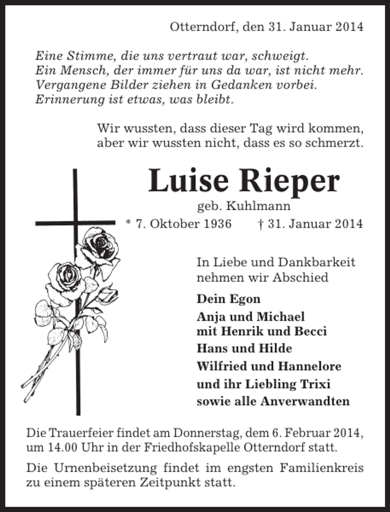 <p>Otterndorf, den 31. Januar 2014<br />Eine Stimme, die uns vertraut war, schweigt.<br />Ein Mensch, der immer für uns da war, ist nicht mehr.<br />Vergangene Bilder ziehen in Gedanken vorbei.<br />Erinnerung ist etwas, was bleibt.<br />Wir wussten, dass dieser Tag wird kommen,<br />aber wir wussten nicht, dass es so schmerzt.</p><p>Luise Rieper<br />geb. Kuhlmann<br />* 7. Oktober 1936<br />† 31. Januar 2014<br />In Liebe und Dankbarkeit<br />nehmen wir Abschied<br />Dein Egon<br />Anja und Michael<br />mit Henrik und Becci<br />Hans und Hilde<br />Wilfried und Hannelore<br />und ihr Liebling Trixi<br />sowie alle Anverwandten<br />Die Trauerfeier findet am Donnerstag, dem 6. Februar 2014,<br />um 14.00 Uhr in der Friedhofskapelle Otterndorf statt.<br />Die Urnenbeisetzung findet im engsten Familienkreis<br />zu einem späteren Zeitpunkt statt.</p>