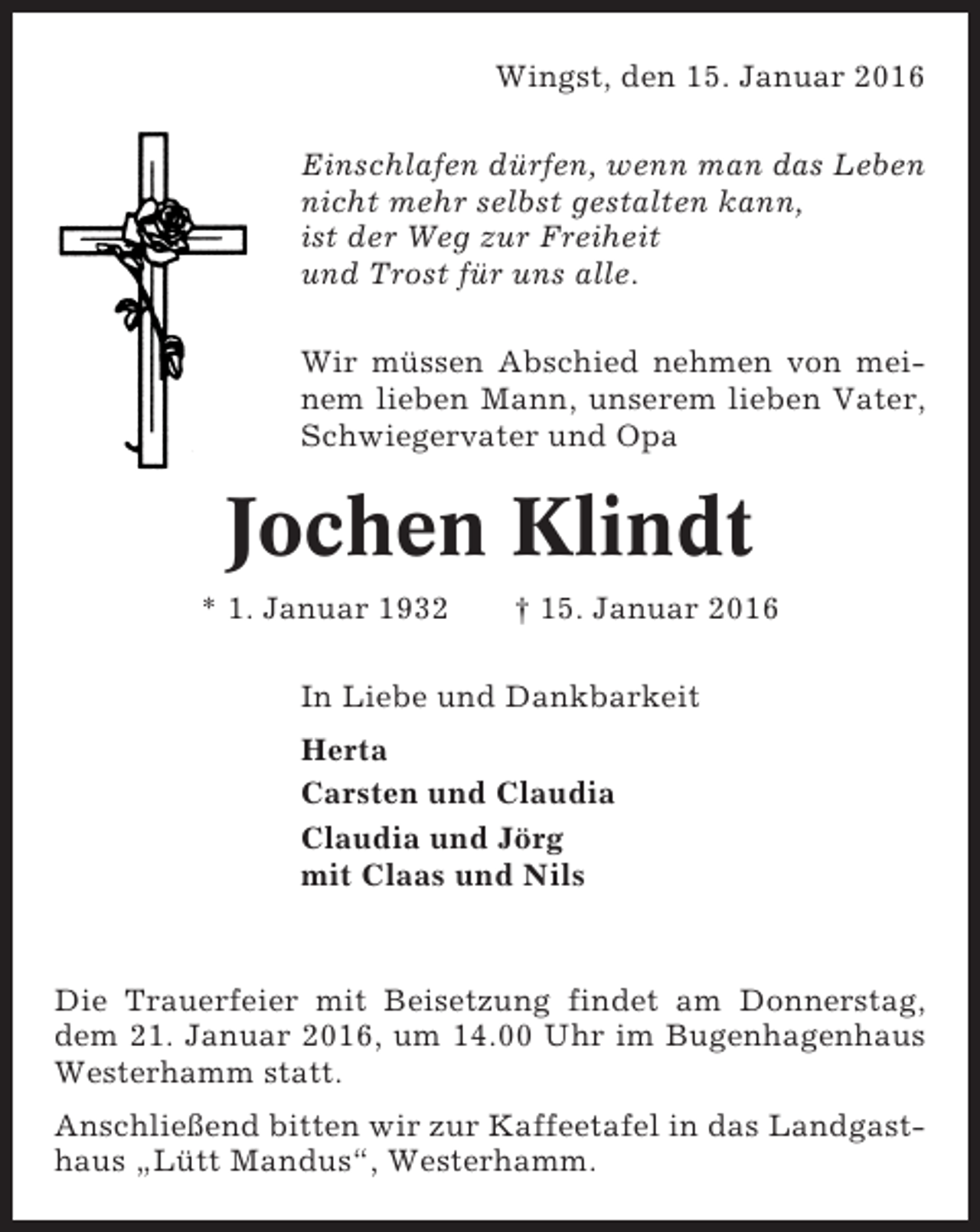 <p>Wingst, den 15. Januar 2016<br />Einschlafen dürfen, wenn man das Leben<br />nicht mehr selbst gestalten kann,<br />ist der Weg zur Freiheit<br />und Trost für uns alle.<br />Wir müssen Abschied nehmen von meinem lieben Mann, unserem lieben Vater,<br />Schwiegervater und Opa</p><p>Jochen Klindt<br />* 1. Januar 1932</p><p>† 15. Januar 2016</p><p>In Liebe und Dankbarkeit<br />Herta<br />Carsten und Claudia<br />Claudia und Jörg<br />mit Claas und Nils</p><p>Die Trauerfeier mit Beisetzung findet am Donnerstag,<br />dem 21. Januar 2016, um 14.00 Uhr im Bugenhagenhaus<br />Westerhamm statt.<br />Anschließend bitten wir zur Kaffeetafel in das Landgasthaus „Lütt Mandus“, Westerhamm.</p>