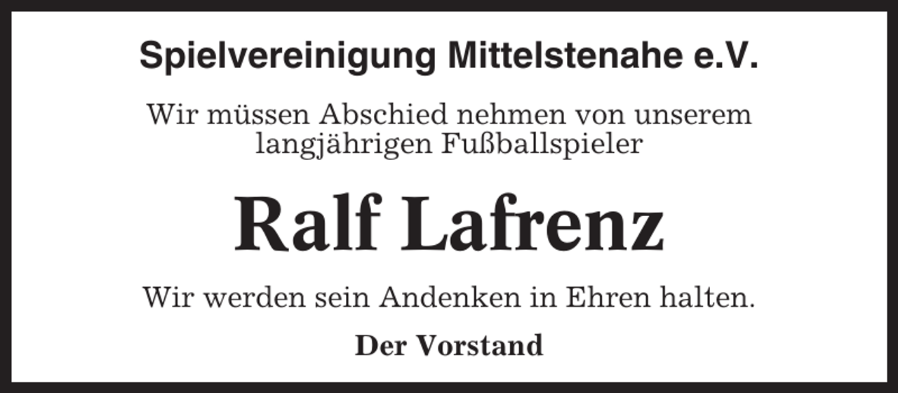 <p>Spielvereinigung Mittelstenahe e.V.<br />Wir müssen Abschied nehmen von unserem<br />langjährigen Fußballspieler</p><p>Ralf Lafrenz<br />Wir werden sein Andenken in Ehren halten.<br />Der Vorstand</p>