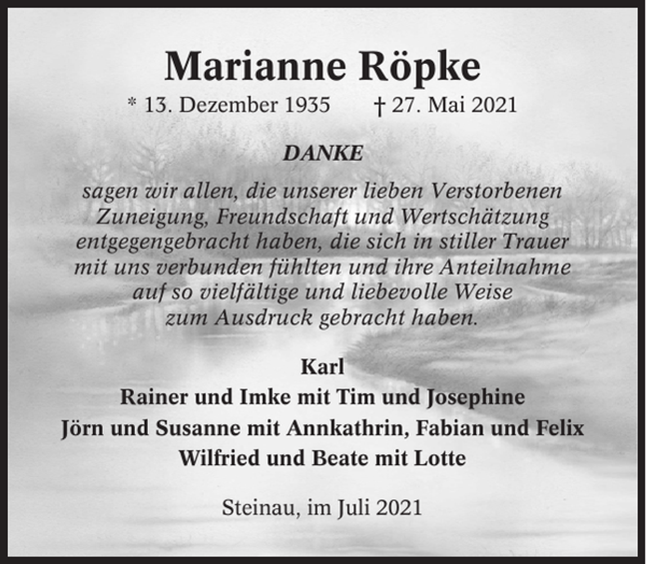 <p>Marianne Röpke<br />* 13. Dezember 1935</p><p>† 27. Mai 2021</p><p>DANKE<br />sagen wir allen, die unserer lieben Verstorbenen<br />Zuneigung, Freundschaft und Wertschätzung<br />entgegengebracht haben, die sich in stiller Trauer<br />mit uns verbunden fühlten und ihre Anteilnahme<br />auf so vielfältige und liebevolle Weise<br />zum Ausdruck gebracht haben.<br />Karl<br />Rainer und Imke mit Tim und Josephine<br />Jörn und Susanne mit Annkathrin, Fabian und Felix<br />Wilfried und Beate mit Lotte<br />Steinau, im Juli 2021</p>
