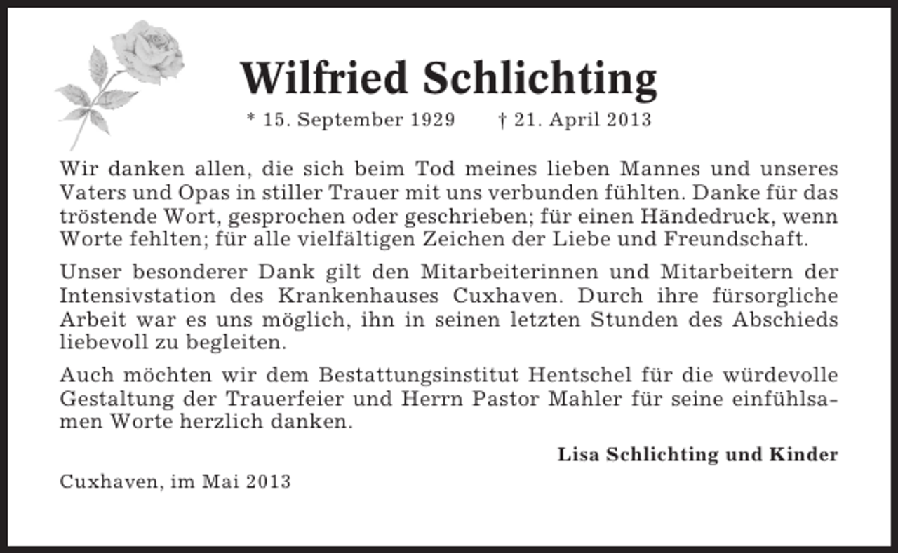 <p>Wilfried Schlichting<br />* 15. September 1929</p><p>† 21. April 2013</p><p>Wir danken allen, die sich beim Tod meines lieben Mannes und unseres<br />Vaters und Opas in stiller Trauer mit uns verbunden fühlten. Danke für das<br />tröstende Wort, gesprochen oder geschrieben; für einen Händedruck, wenn<br />Worte fehlten; für alle vielfältigen Zeichen der Liebe und Freundschaft.<br />Unser besonderer Dank gilt den Mitarbeiterinnen und Mitarbeitern der<br />Intensivstation des Krankenhauses Cuxhaven. Durch ihre fürsorgliche<br />Arbeit war es uns möglich, ihn in seinen letzten Stunden des Abschieds<br />liebevoll zu begleiten.<br />Auch möchten wir dem Bestattungsinstitut Hentschel für die würdevolle<br />Gestaltung der Trauerfeier und Herrn Pastor Mahler für seine einfühlsamen Worte herzlich danken.<br />Lisa Schlichting und Kinder<br />Cuxhaven, im Mai 2013</p>