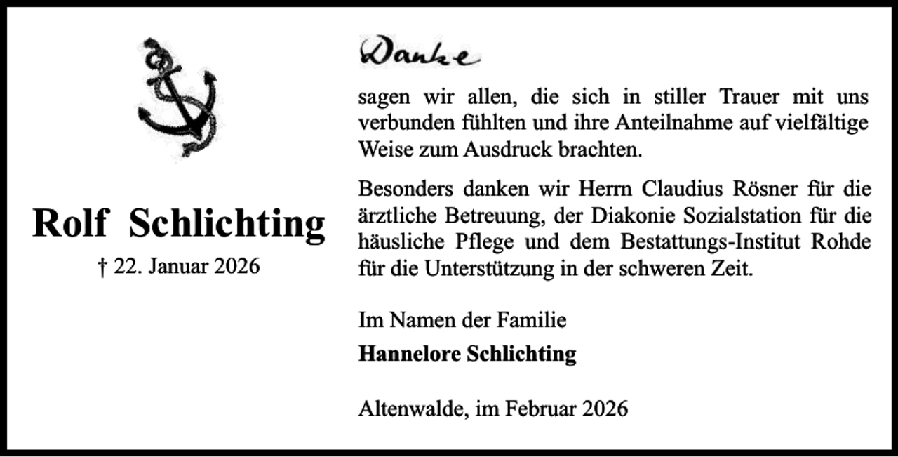 <p>sagen wir allen, die sich in stiller Trauer mit uns<br />verbunden fühlten und ihre Anteilnahme auf vielfältige<br />Weise zum Ausdruck brachten.</p><p>Rolf Schlichting<br />† 22. Januar 2026</p><p>Besonders danken wir Herrn Claudius Rösner für die<br />ärztliche Betreuung, der Diakonie Sozialstation für die<br />häusliche Pflege und dem Bestattungs-Institut Rohde<br />für die Unterstützung in der schweren Zeit.<br />Im Namen der Familie<br />Hannelore Schlichting<br />Altenwalde, im Februar 2026</p>