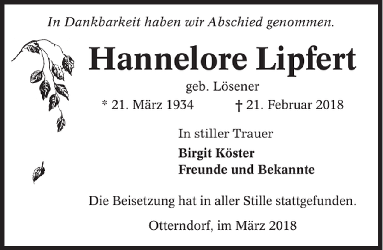 <p>In Dankbarkeit haben wir Abschied genommen.</p><p>Hannelore Lipfert<br />geb. Lösener<br />* 21. März 1934<br />† 21. Februar 2018<br />In stiller Trauer<br />Birgit Köster<br />Freunde und Bekannte<br />Die Beisetzung hat in aller Stille stattgefunden.<br />Otterndorf, im März 2018</p>