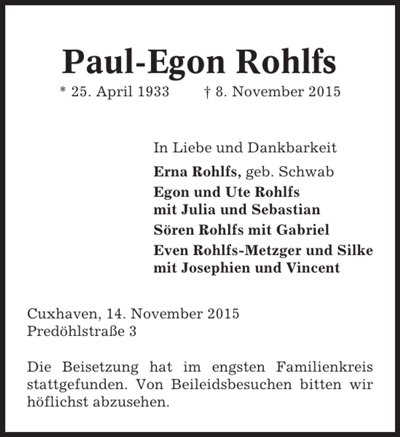 <p>Paul-Egon Rohlfs<br />* 25. April 1933</p><p>† 8. November 2015</p><p>In Liebe und Dankbarkeit<br />Erna Rohlfs, geb. Schwab<br />Egon und Ute Rohlfs<br />mit Julia und Sebastian<br />Sören Rohlfs mit Gabriel<br />Even Rohlfs-Metzger und Silke<br />mit Josephien und Vincent<br />Cuxhaven, 14. November 2015<br />Predöhlstraße 3<br />Die Beisetzung hat im engsten Familienkreis<br />stattgefunden. Von Beileidsbesuchen bitten wir<br />höflichst abzusehen.</p>