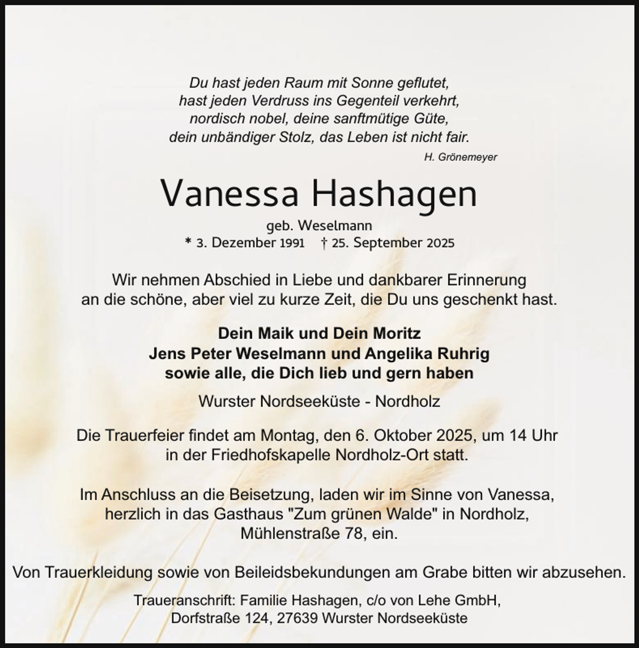 <p>Du hast jeden Raum mit Sonne geflutet,<br />hast jeden Verdruss ins Gegenteil verkehrt,<br />nordisch nobel, deine sanftmütige Güte,<br />dein unbändiger Stolz, das Leben ist nicht fair.<br />H. Grönemeyer</p><p>Vanessa Hashagen<br />geb. Weselmann<br />* 3. Dezember 1991 † 25. September 2025</p><p>Wir nehmen Abschied in Liebe und dankbarer Erinnerung<br />an die schöne, aber viel zu kurze Zeit, die Du uns geschenkt hast.<br />Dein Maik und Dein Moritz<br />Jens Peter Weselmann und Angelika Ruhrig<br />sowie alle, die Dich lieb und gern haben<br />Wurster Nordseeküste - Nordholz<br />Die Trauerfeier findet am Montag, den 6. Oktober 2025, um 14 Uhr<br />in der Friedhofskapelle Nordholz-Ort statt.<br />Im Anschluss an die Beisetzung, laden wir im Sinne von Vanessa,<br />herzlich in das Gasthaus "Zum grünen Walde" in Nordholz,<br />Mühlenstraße 78, ein.<br />Von Trauerkleidung sowie von Beileidsbekundungen am Grabe bitten wir abzusehen.<br />Traueranschrift: Familie Hashagen, c/o von Lehe GmbH,<br />Dorfstraße 124, 27639 Wurster Nordseeküste</p>