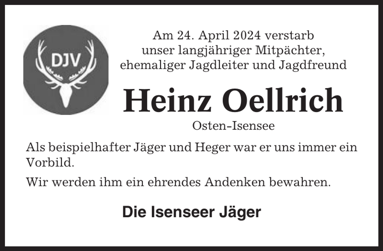 <p>Am 24. April 2024 verstarb<br />unser langjähriger Mitpächter,<br />ehemaliger Jagdleiter und Jagdfreund</p><p>Heinz Oellrich<br />Osten-Isensee<br />Als beispielhafter Jäger und Heger war er uns immer ein<br />Vorbild.<br />Wir werden ihm ein ehrendes Andenken bewahren.</p><p>Die Isenseer Jäger</p>