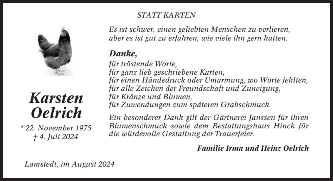 <p>STATT KARTEN<br />Es ist schwer, einen geliebten Menschen zu verlieren,<br />aber es ist gut zu erfahren, wie viele ihn gern hatten.</p><p>Danke,</p><p>Karsten<br />Oelrich<br />* 22. November 1975<br />† 4. Juli 2024</p><p>für tröstende Worte,<br />für ganz lieb geschriebene Karten,<br />für einen Händedruck oder Umarmung, wo Worte fehlten,<br />für alle Zeichen der Freundschaft und Zuneigung,<br />für Kränze und Blumen,<br />für Zuwendungen zum späteren Grabschmuck.<br />Ein besonderer Dank gilt der Gärtnerei Janssen für ihren<br />Blumenschmuck sowie dem Bestattungshaus Hinck für<br />die würdevolle Gestaltung der Trauerfeier.<br />Familie Irma und Heinz Oelrich</p><p>Lamstedt, im August 2024</p>