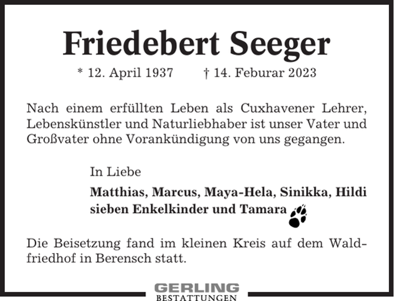 <p>Friedebert Seeger<br />* 12. April 1937</p><p>† 14. Feburar 2023</p><p>Nach einem erfüllten Leben als Cuxhavener Lehrer,<br />Lebenskünstler und Naturliebhaber ist unser Vater und<br />Großvater ohne Vorankündigung von uns gegangen.<br />In Liebe<br />Matthias, Marcus, Maya-Hela, Sinikka, Hildi<br />sieben Enkelkinder und Tamara<br />Die Beisetzung fand im kleinen Kreis auf dem Waldfriedhof in Berensch statt.</p>