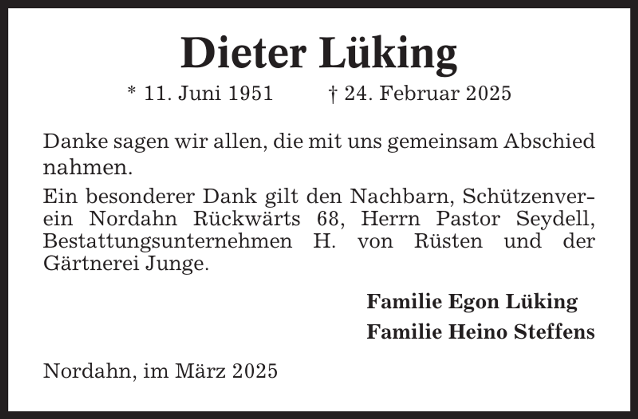 <p>Dieter Lüking<br />* 11. Juni 1951</p><p>† 24. Februar 2025</p><p>Danke sagen wir allen, die mit uns gemeinsam Abschied</p><p>nahmen.<br />Ein besonderer Dank gilt den Nachbarn, Schützenverein Nordahn Rückwärts 68, Herrn Pastor Seydell,<br />Bestattungsunternehmen H. von Rüsten und der<br />Gärtnerei Junge.<br />Familie Egon Lüking<br />Familie Heino Steffens<br />Nordahn, im März 2025</p>