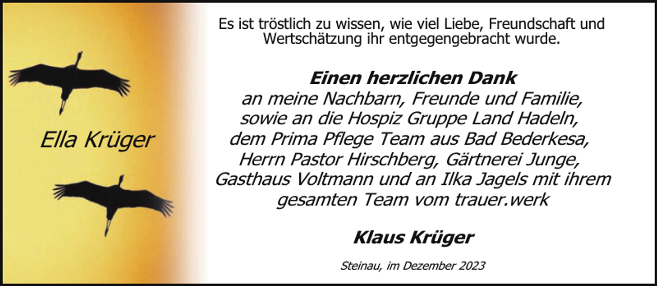 <p>Es ist tröstlich zu wissen, wie viel Liebe, Freundschaft und<br />Wertschätzung ihr entgegengebracht wurde.</p><p>Ella Krüger</p><p>Einen herzlichen Dank<br />an meine Nachbarn, Freunde und Familie,<br />sowie an die Hospiz Gruppe Land Hadeln,<br />dem Prima Pflege Team aus Bad Bederkesa,<br />Herrn Pastor Hirschberg, Gärtnerei Junge,<br />Gasthaus Voltmann und an Ilka Jagels mit ihrem<br />gesamten Team vom trauer.werk<br />Klaus Krüger<br />Steinau, im Dezember 2023</p>