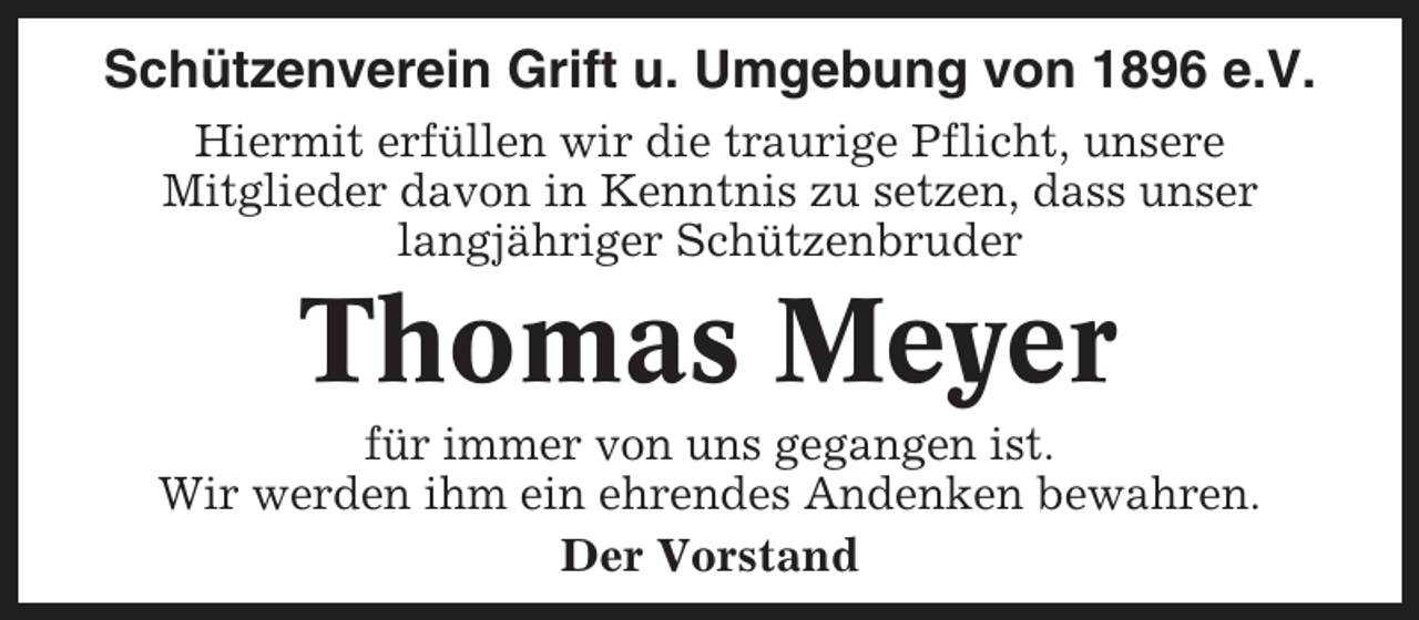 <p>Schützenverein Grift u. Umgebung von 1896 e.V.<br />Hiermit erfüllen wir die traurige Pflicht, unsere<br />Mitglieder davon in Kenntnis zu setzen, dass unser<br />langjähriger Schützenbruder</p><p>Thomas Meyer<br />für immer von uns gegangen ist.<br />Wir werden ihm ein ehrendes Andenken bewahren.<br />Der Vorstand</p>