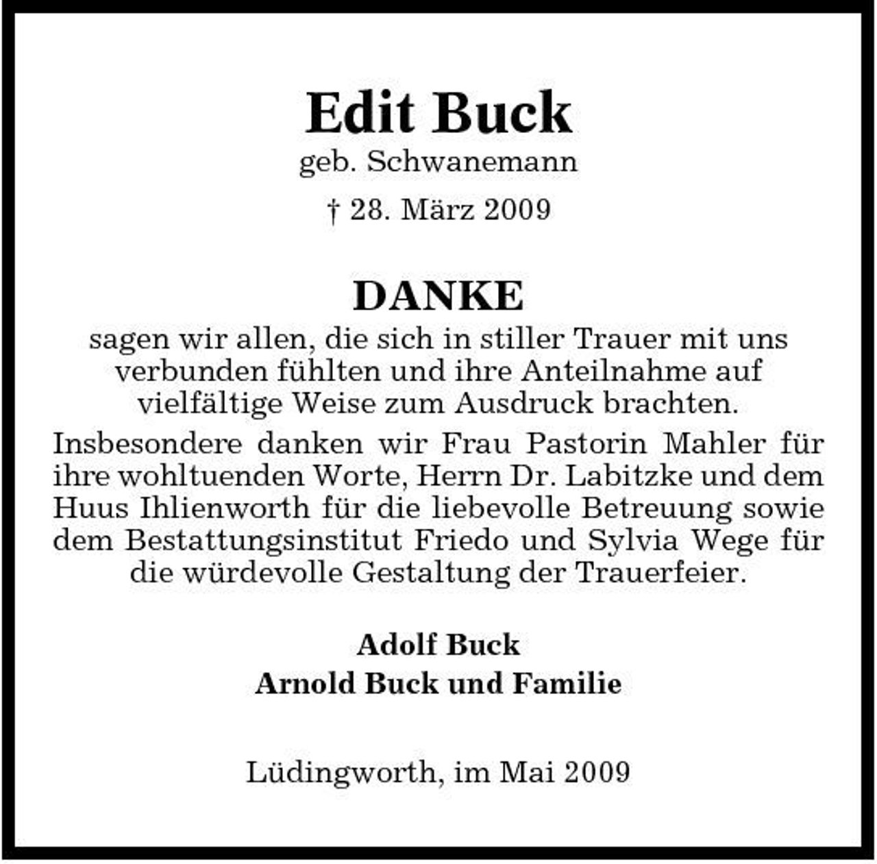 <p>Edit Buck<br />geb. Schwanemann † 28. März 2009</p><p>DANKE<br />sagen wir allen, die sich in stiller Trauer mit uns verbunden fühlten und ihre Anteilnahme auf vielfältige Weise zum Ausdruck brachten. Insbesondere danken wir Frau Pastorin Mahler für ihre wohltuenden Worte, Herrn Dr. Labitzke und dem Huus Ihlienworth für die liebevolle Betreuung sowie dem Bestattungsinstitut Friedo und Sylvia Wege für die würdevolle Gestaltung der Trauerfeier. Adolf Buck Arnold Buck und Familie Lüdingworth, im Mai 2009</p>