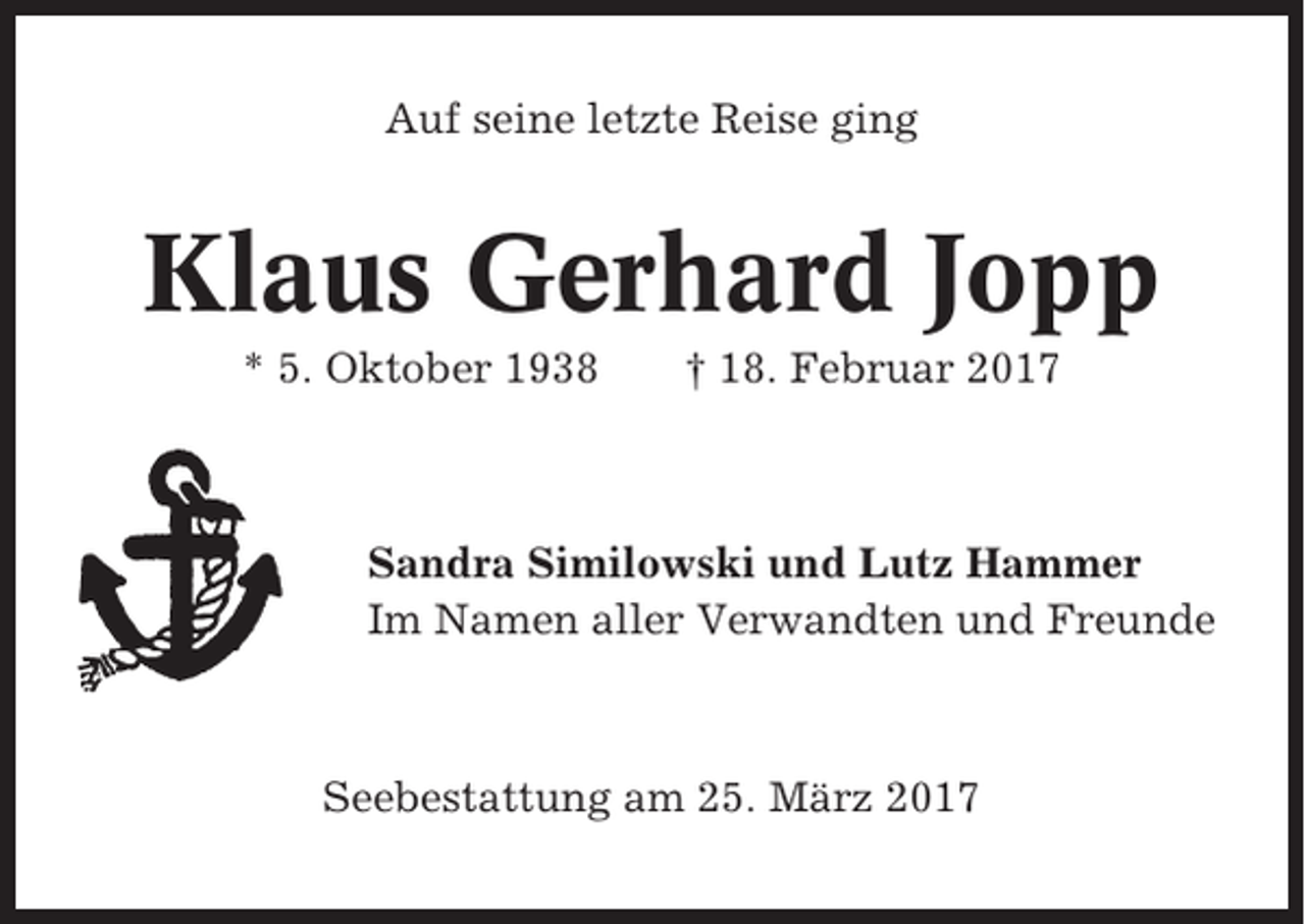 <p>Auf seine letzte Reise ging</p><p>Klaus Gerhard Jopp<br />* 5. Oktober 1938</p><p>† 18. Februar 2017</p><p>Sandra Similowski und Lutz Hammer<br />Im Namen aller Verwandten und Freunde</p><p>Seebestattung am 25. März 2017</p>