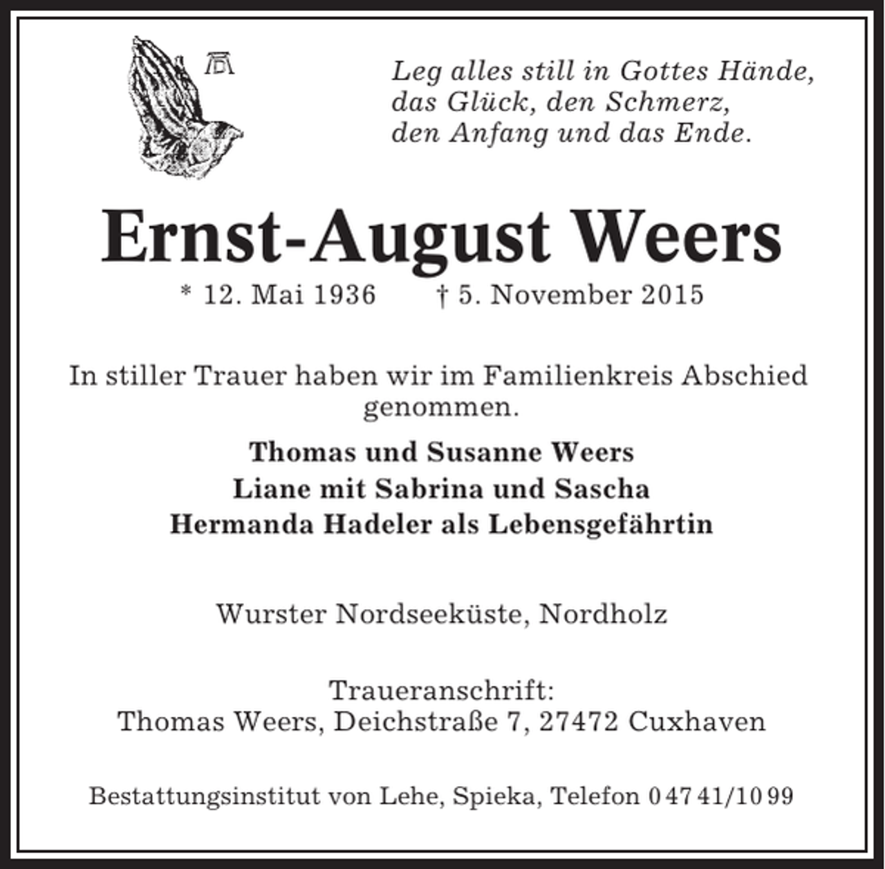 <p>Leg alles still in Gottes Hände,<br />das Glück, den Schmerz,<br />den Anfang und das Ende.</p><p>Ernst-August Weers<br />* 12. Mai 1936</p><p>† 5. November 2015</p><p>In stiller Trauer haben wir im Familienkreis Abschied<br />genommen.<br />Thomas und Susanne Weers<br />Liane mit Sabrina und Sascha<br />Hermanda Hadeler als Lebensgefährtin<br />Wurster Nordseeküste, Nordholz<br />Traueranschrift:<br />Thomas Weers, Deichstraße 7, 27472 Cuxhaven<br />Bestattungsinstitut von Lehe, Spieka, Telefon 0 47 41/10 99</p>