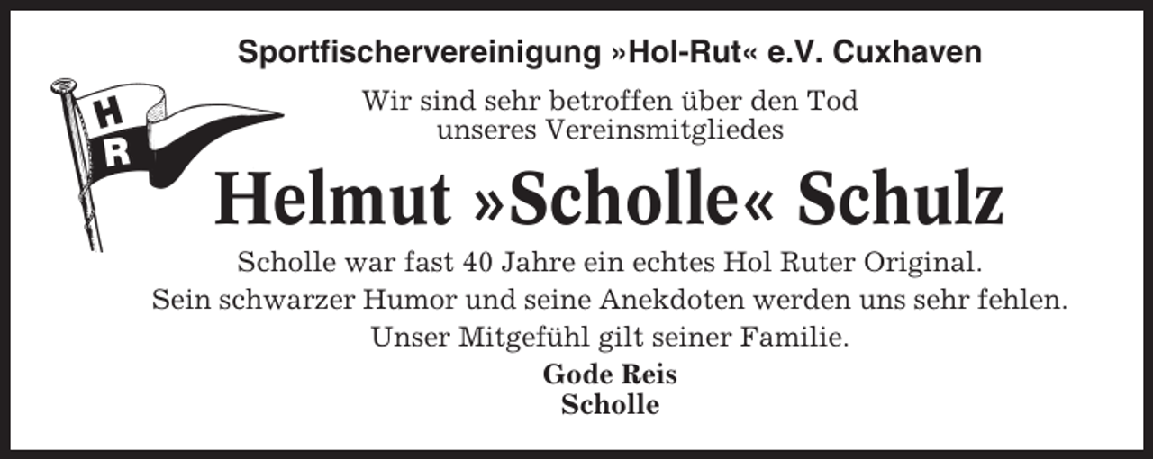 <p>Sportfischervereinigung »Hol-Rut« e.V. Cuxhaven<br />Wir sind sehr betroffen über den Tod<br />unseres Vereinsmitgliedes</p><p>Helmut »Scholle« Schulz<br />Scholle war fast 40 Jahre ein echtes Hol Ruter Original.<br />Sein schwarzer Humor und seine Anekdoten werden uns sehr fehlen.<br />Unser Mitgefühl gilt seiner Familie.<br />Gode Reis<br />Scholle</p>