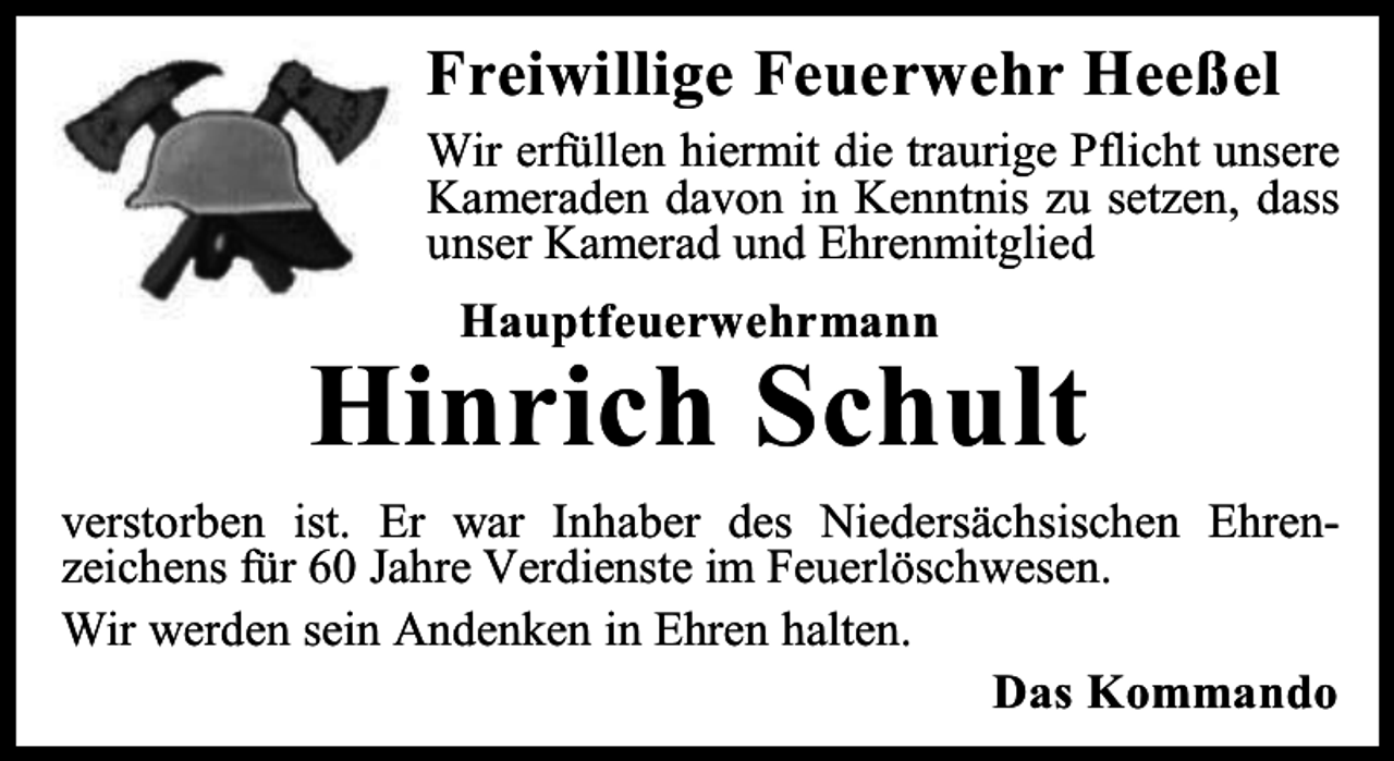 <p>Freiwillige Feuerwehr Heeßel<br />Wir erfüllen hiermit die traurige Pflicht unsere<br />Kameraden davon in Kenntnis zu setzen, dass<br />unser Kamerad und Ehrenmitglied<br />Hauptfeuerwehrmann</p><p>Hinrich Schult<br />verstorben ist. Er war Inhaber des Niedersächsischen Ehrenzeichens für 60 Jahre Verdienste im Feuerlöschwesen.<br />Wir werden sein Andenken in Ehren halten.<br />Das Kommando</p>