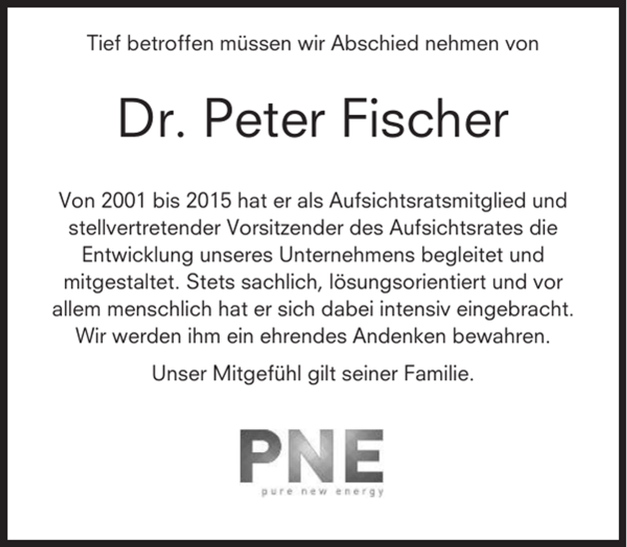 <p>Tief betroffen müssen wir Abschied nehmen von</p><p>Dr. Peter Fischer<br />Von 2001 bis 2015 hat er als Aufsichtsratsmitglied und<br />stellvertretender Vorsitzender des Aufsichtsrates die<br />Entwicklung unseres Unternehmens begleitet und<br />mitgestaltet. Stets sachlich, lösungsorientiert und vor<br />allem menschlich hat er sich dabei intensiv eingebracht.<br />Wir werden ihm ein ehrendes Andenken bewahren.<br />Unser Mitgefühl gilt seiner Familie.</p>