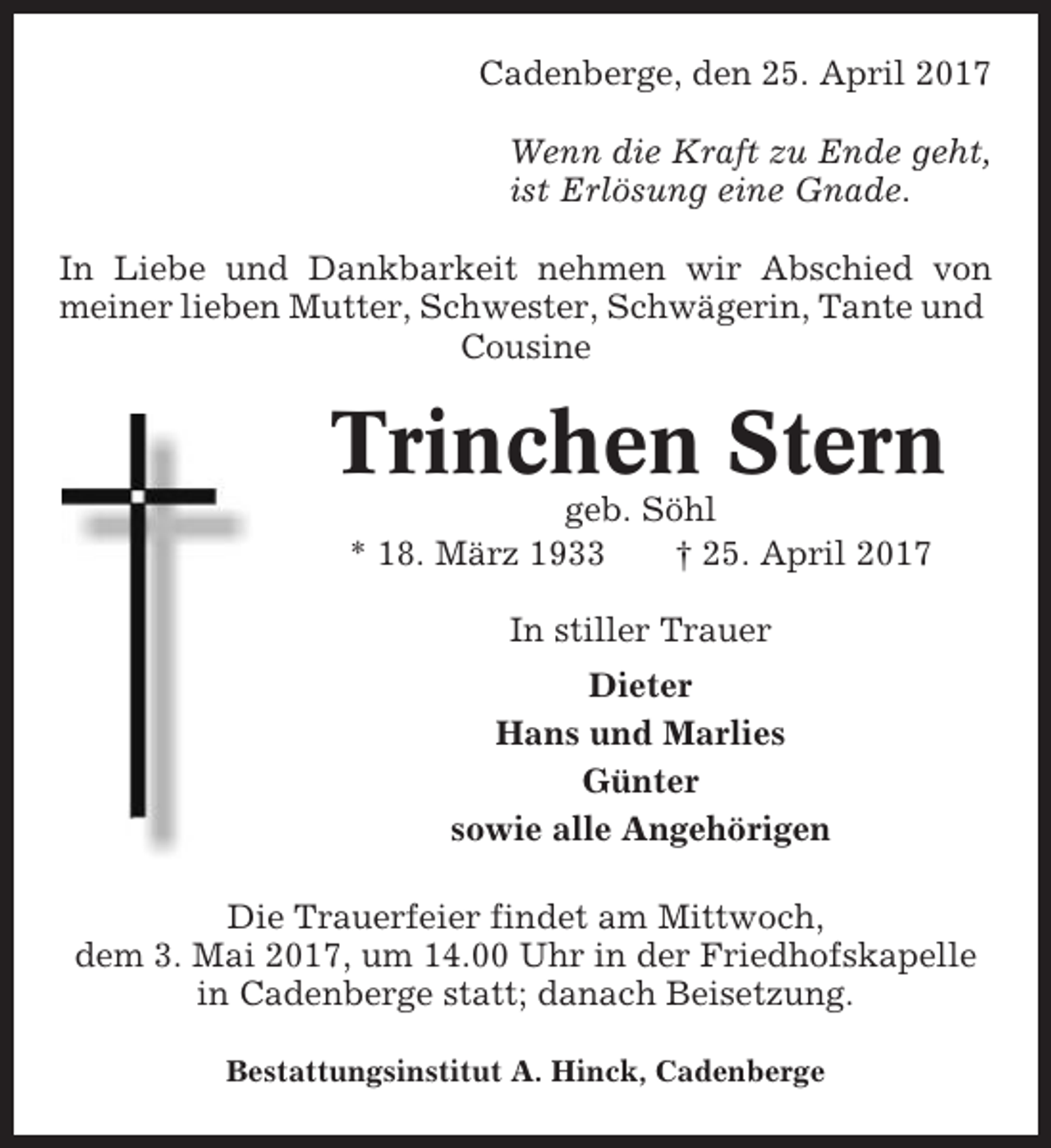 <p>Cadenberge, den 25. April 2017<br />Wenn die Kraft zu Ende geht,<br />ist Erlösung eine Gnade.<br />In Liebe und Dankbarkeit nehmen wir Abschied von<br />meiner lieben Mutter, Schwester, Schwägerin, Tante und<br />Cousine</p><p>Trinchen Stern<br />geb. Söhl<br />* 18. März 1933<br />† 25. April 2017<br />In stiller Trauer<br />Dieter<br />Hans und Marlies<br />Günter<br />sowie alle Angehörigen<br />Die Trauerfeier findet am Mittwoch,<br />dem 3. Mai 2017, um 14.00 Uhr in der Friedhofskapelle<br />in Cadenberge statt; danach Beisetzung.<br />Bestattungsinstitut A. Hinck, Cadenberge</p>