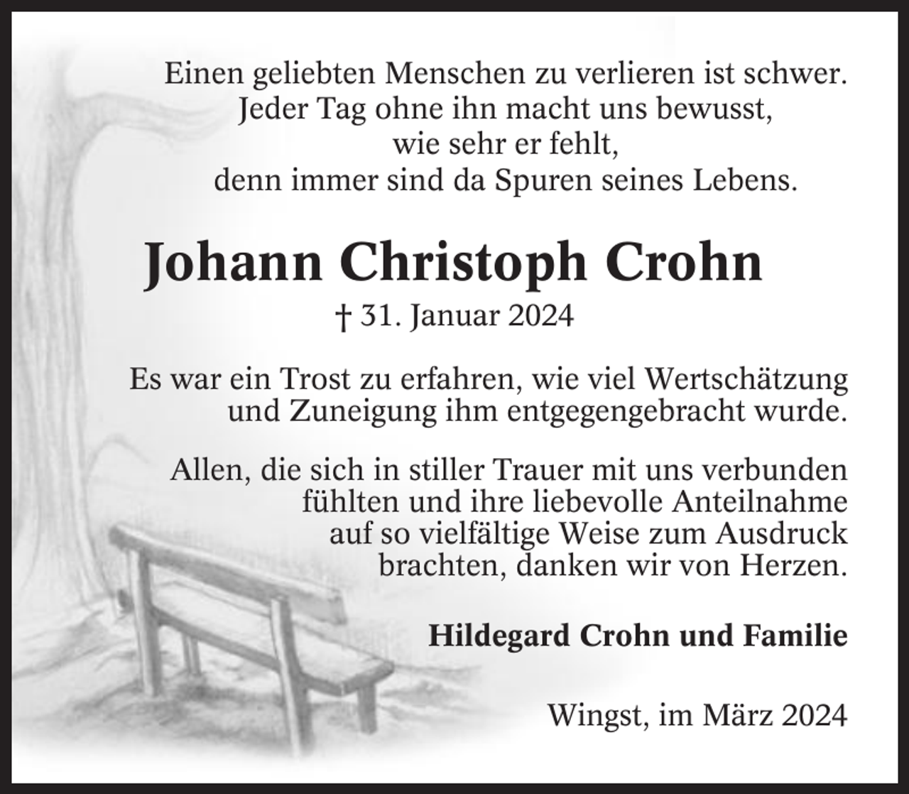 <p>Einen geliebten Menschen zu verlieren ist schwer.<br />Jeder Tag ohne ihn macht uns bewusst,<br />wie sehr er fehlt,<br />denn immer sind da Spuren seines Lebens.</p><p>Johann Christoph Crohn<br />† 31. Januar 2024<br />Es war ein Trost zu erfahren, wie viel Wertschätzung<br />und Zuneigung ihm entgegengebracht wurde.<br />Allen, die sich in stiller Trauer mit uns verbunden<br />fühlten und ihre liebevolle Anteilnahme<br />auf so vielfältige Weise zum Ausdruck<br />brachten, danken wir von Herzen.<br />Hildegard Crohn und Familie<br />Wingst, im März 2024</p>