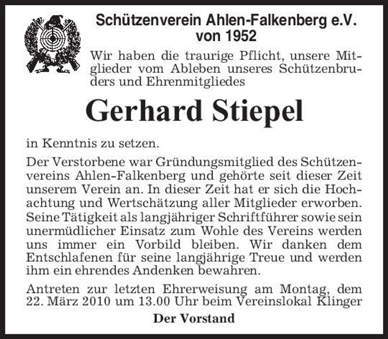 <p>Schützenverein Ahlen-Falkenberg e.V. von 1952<br />Wir haben die traurige Pflicht, unsere Mitglieder vom Ableben unseres Schützenbruders und Ehrenmitgliedes</p><p>Gerhard Stiepel<br />in Kenntnis zu setzen. Der Verstorbene war Gründungsmitglied des Schützenvereins Ahlen-Falkenberg und gehörte seit dieser Zeit unserem Verein an. In dieser Zeit hat er sich die Hochachtung und Wertschätzung aller Mitglieder erworben. Seine Tätigkeit als langjähriger Schriftführer sowie sein unermüdlicher Einsatz zum Wohle des Vereins werden uns immer ein Vorbild bleiben. Wir danken dem Entschlafenen für seine langjährige Treue und werden ihm ein ehrendes Andenken bewahren. Antreten zur letzten Ehrerweisung am Montag, dem 22. März 2010 um 13.00 Uhr beim Vereinslokal Klinger Der Vorstand</p>