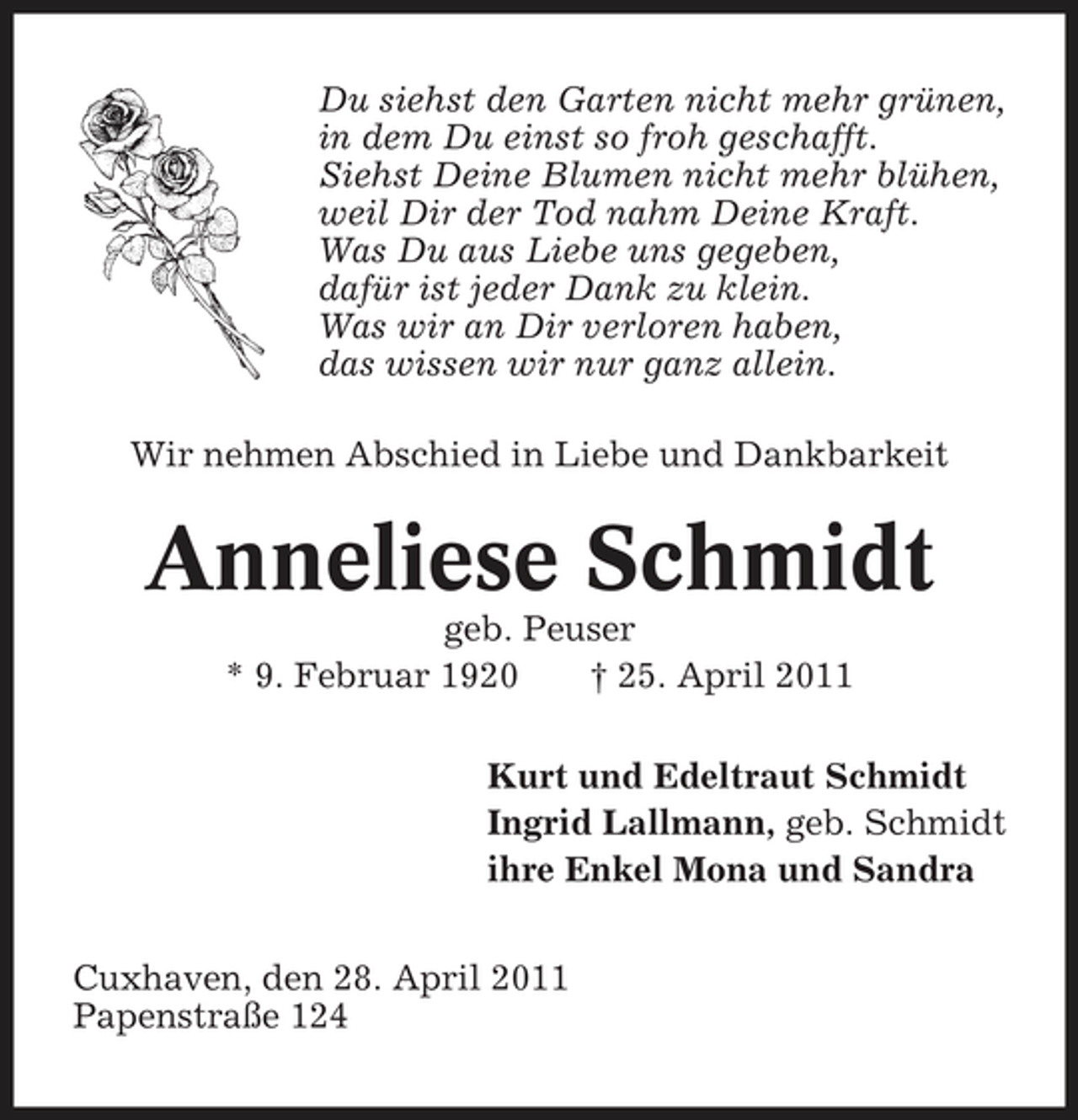<p>Du siehst den Garten nicht mehr grünen, in dem Du einst so froh geschafft. Siehst Deine Blumen nicht mehr blühen, weil Dir der Tod nahm Deine Kraft. Was Du aus Liebe uns gegeben, dafür ist jeder Dank zu klein. Was wir an Dir verloren haben, das wissen wir nur ganz allein. Wir nehmen Abschied in Liebe und Dankbarkeit</p><p>Anneliese Schmidt<br />geb. Peuser * 9. Februar 1920 † 25. April 2011 Kurt und Edeltraut Schmidt Ingrid Lallmann, geb. Schmidt ihre Enkel Mona und Sandra Cuxhaven, den 28. April 2011 Papenstraße 124</p>