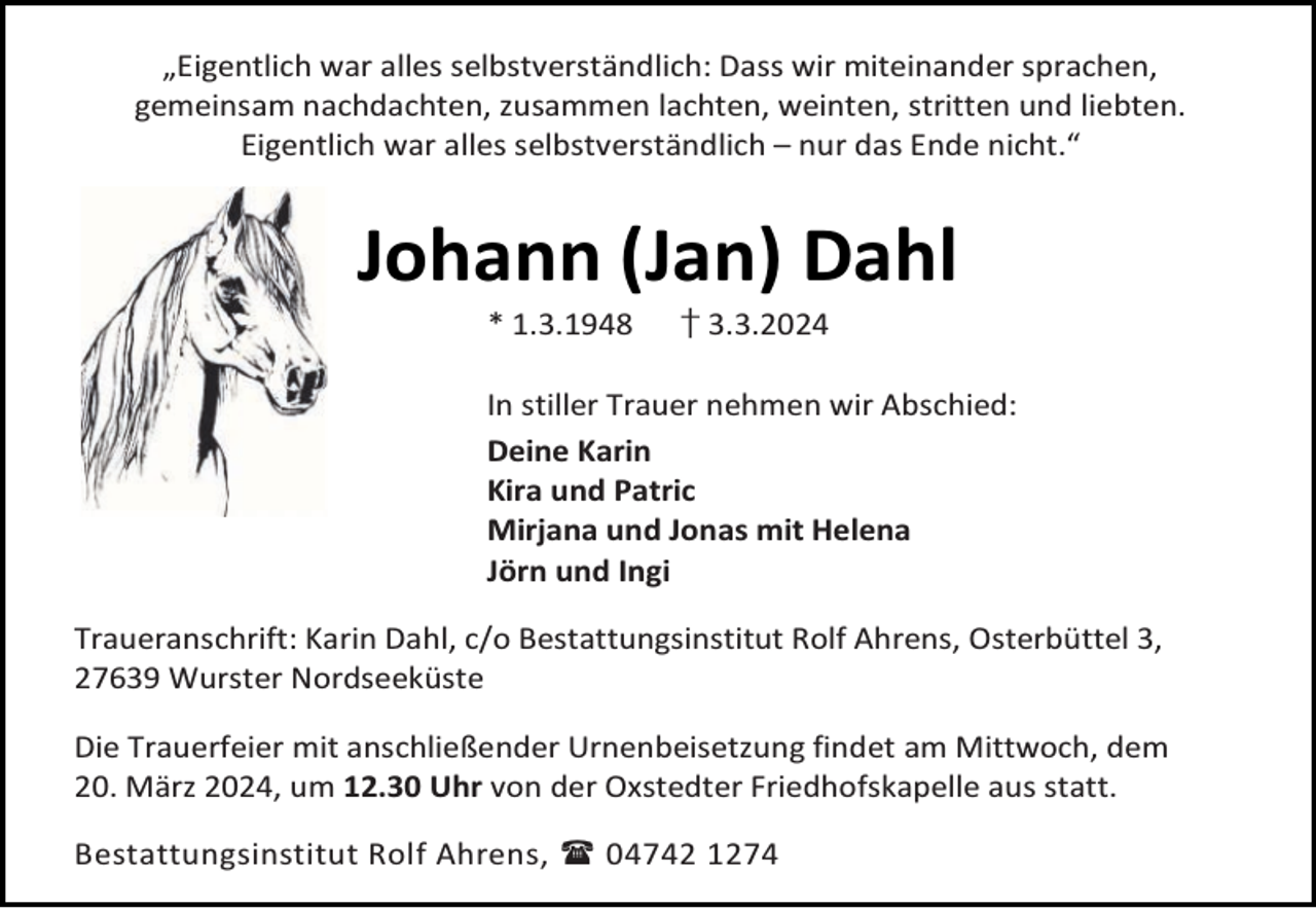 <p>„Eigentlich war alles selbstverständlich: Dass wir miteinander sprachen,<br />gemeinsam nachdachten, zusammen lachten, weinten, stritten und liebten.<br />Eigentlich war alles selbstverständlich – nur das Ende nicht.“</p><p>Johann (Jan) Dahl<br />* 1.3.1948</p><p>† 3.3.2024</p><p>In stiller Trauer nehmen wir Abschied:<br />Deine Karin<br />Kira und Patric<br />Mirjana und Jonas mit Helena<br />Jörn und Ingi<br />Traueranschrift: Karin Dahl, c/o Bestattungsinstitut Rolf Ahrens, Osterbüttel 3,<br />27639 Wurster Nordseeküste<br />Die Trauerfeier mit anschließender Urnenbeisetzung findet am Mittwoch, dem<br />20. März 2024, um 12.30 Uhr von der Oxstedter Friedhofskapelle aus statt.<br />Bestattungsinstitut Rolf Ahrens,  04742 1274</p>