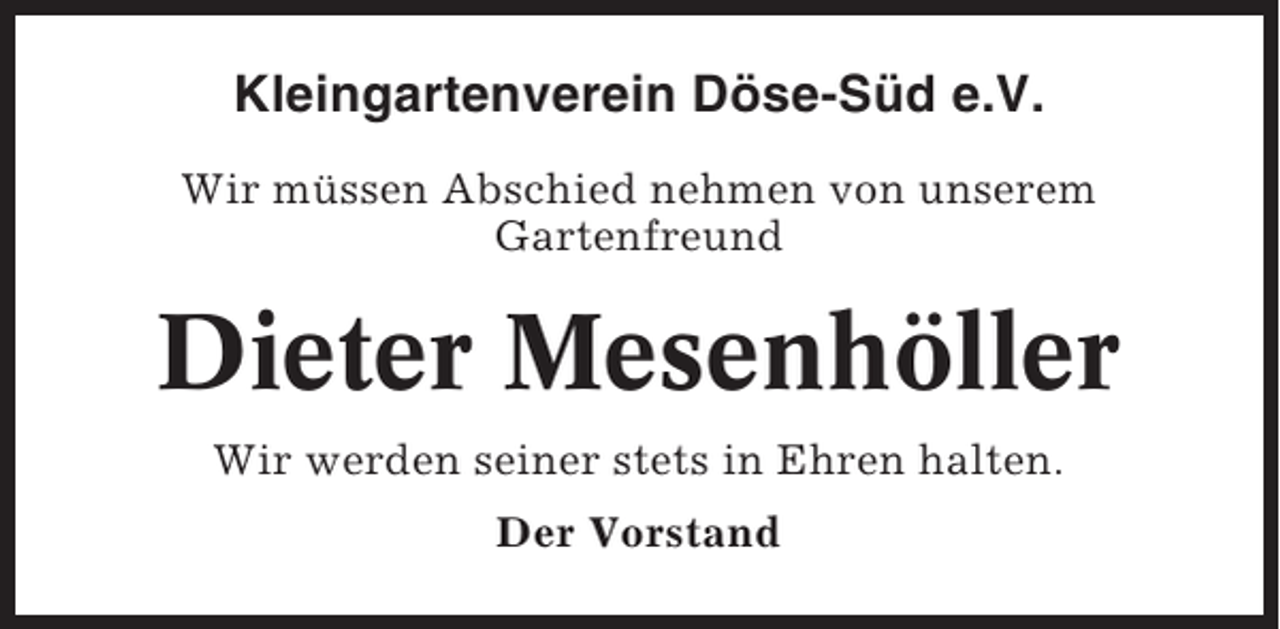 <p>Kleingartenverein Döse-Süd e.V.<br />Wir müssen Abschied nehmen von unserem<br />Gartenfreund</p><p>Dieter Mesenhöller<br />Wir werden seiner stets in Ehren halten.<br />Der Vorstand</p>