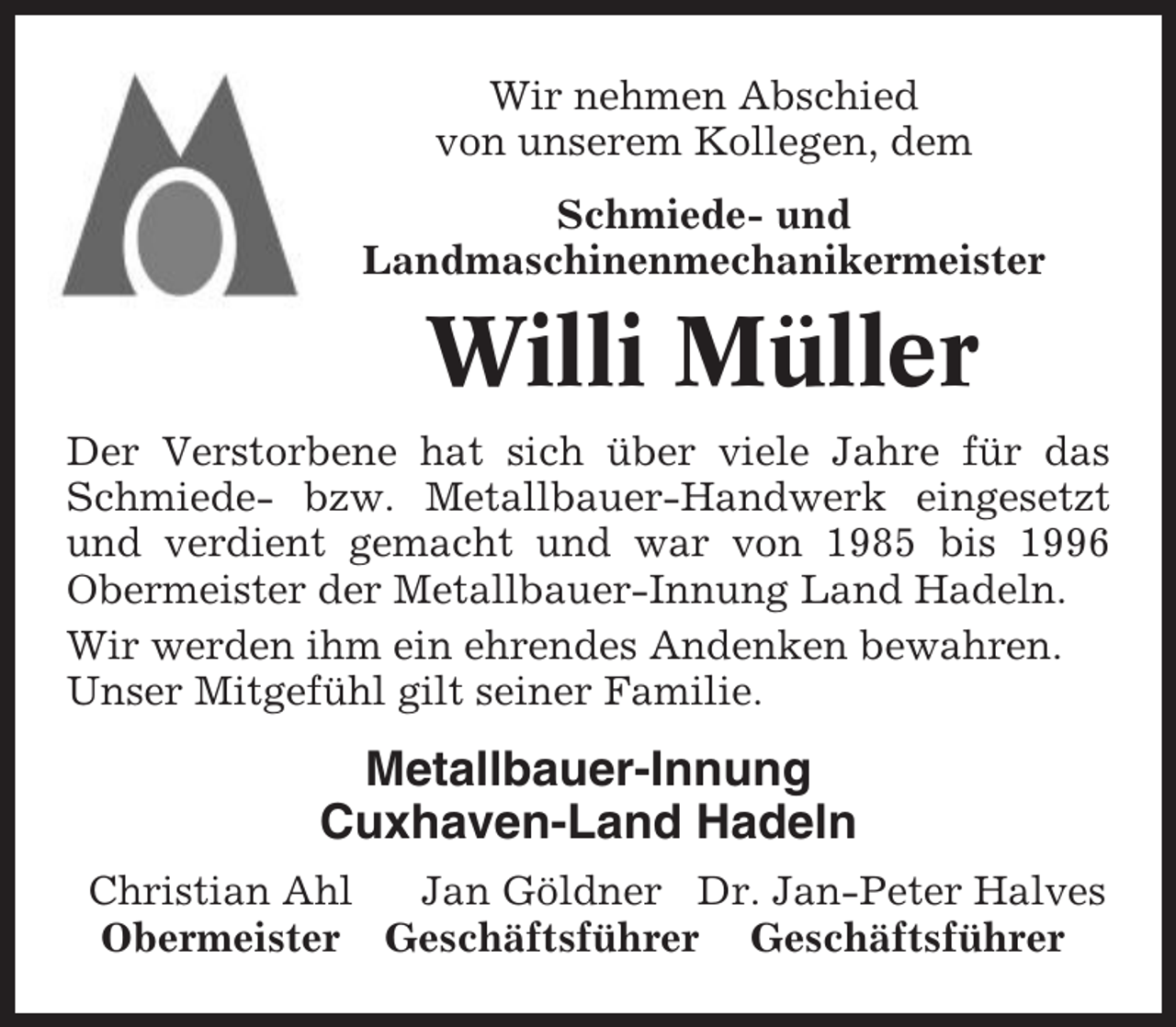 <p>Wir nehmen Abschied<br />von unserem Kollegen, dem<br />Schmiede- und<br />Landmaschinenmechanikermeister</p><p>Willi Müller<br />Der Verstorbene hat sich über viele Jahre für das<br />Schmiede- bzw. Metallbauer-Handwerk eingesetzt<br />und verdient gemacht und war von 1985 bis 1996<br />Obermeister der Metallbauer-Innung Land Hadeln.<br />Wir werden ihm ein ehrendes Andenken bewahren.<br />Unser Mitgefühl gilt seiner Familie.</p><p>Metallbauer-Innung<br />Cuxhaven-Land Hadeln<br />Christian Ahl<br />Jan Göldner Dr. Jan-Peter Halves<br />Obermeister Geschäftsführer Geschäftsführer</p>