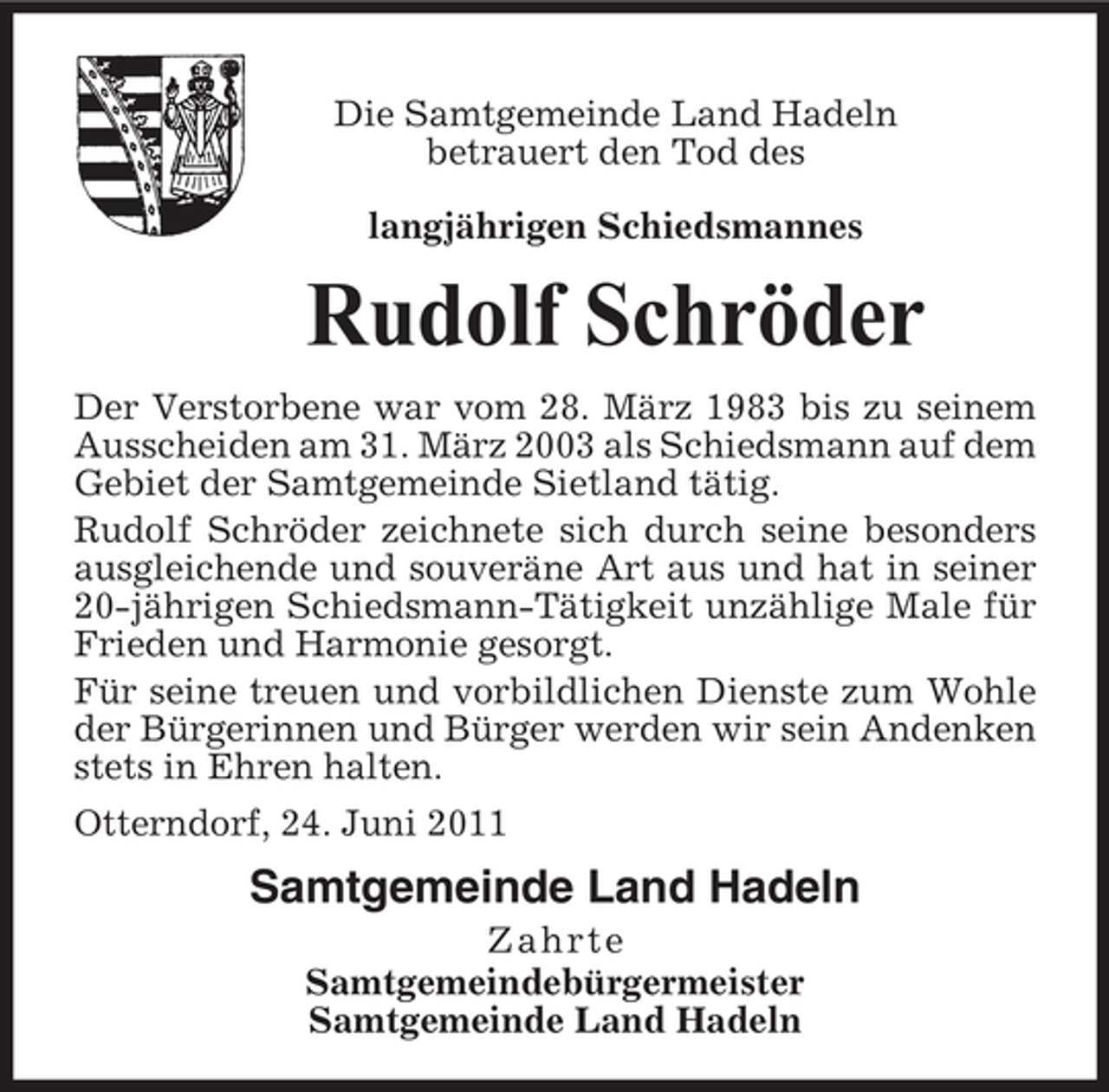 <p>Die Samtgemeinde Land Hadeln betrauert den Tod des langjährigen Schiedsmannes</p><p>Rudolf Schröder<br />Der Verstorbene war vom 28. März 1983 bis zu seinem Ausscheiden am 31. März 2003 als Schiedsmann auf dem Gebiet der Samtgemeinde Sietland tätig. Rudolf Schröder zeichnete sich durch seine besonders ausgleichende und souveräne Art aus und hat in seiner 20-jährigen Schiedsmann-Tätigkeit unzählige Male für Frieden und Harmonie gesorgt. Für seine treuen und vorbildlichen Dienste zum Wohle der Bürgerinnen und Bürger werden wir sein Andenken stets in Ehren halten. Otterndorf, 24. Juni 2011</p><p>Samtgemeinde Land Hadeln<br />Zahrte Samtgemeindebürgermeister Samtgemeinde Land Hadeln</p>