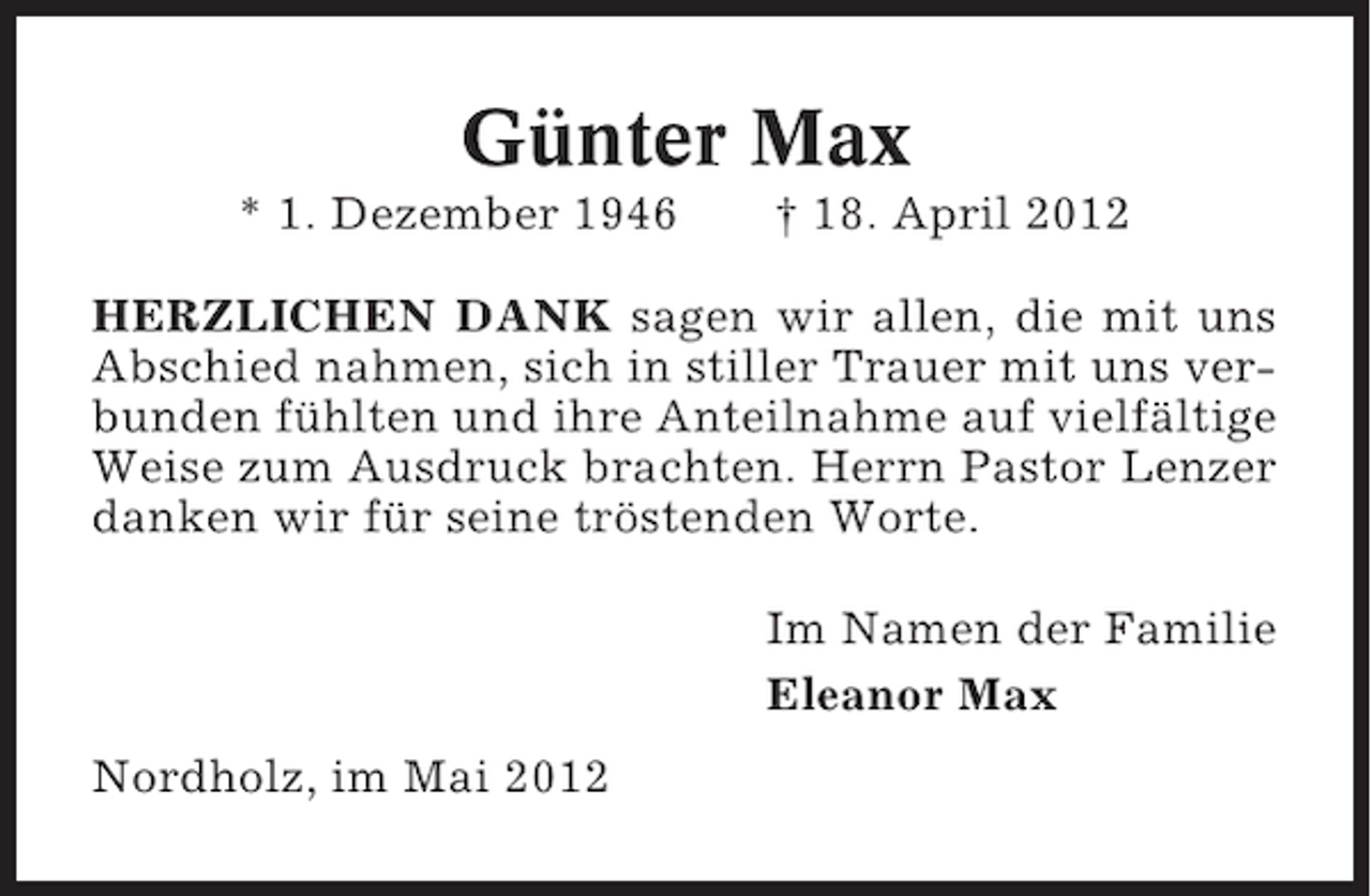 <p>Günter Max<br />* 1. Dezember 1946</p><p>† 18. April 2012</p><p>HERZLICHEN DANK sagen wir allen, die mit uns<br />Abschied nahmen, sich in stiller Trauer mit uns verbunden fühlten und ihre Anteilnahme auf vielfältige<br />Weise zum Ausdruck brachten. Herrn Pastor Lenzer<br />danken wir für seine tröstenden Worte.<br />Im Namen der Familie<br />Eleanor Max<br />Nordholz, im Mai 2012</p>