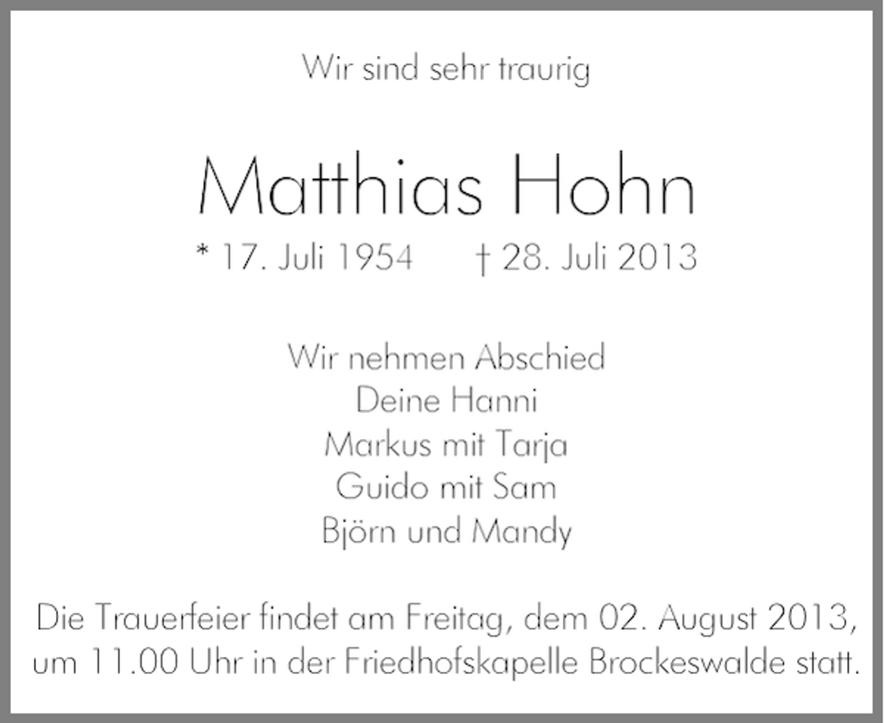 <p>Wir sind sehr traurig</p><p>Matthias Hohn</p><p>* 17. Juli 1954</p><p>† 28. Juli 2013</p><p>Wir nehmen Abschied<br />Deine Hanni<br />Markus mit Tarja<br />Guido mit Sam<br />Björn und Mandy<br />Die Trauerfeier findet am Freitag, dem 02. August 2013,<br />um 11.00 Uhr in der Friedhofskapelle Brockeswalde statt.</p>