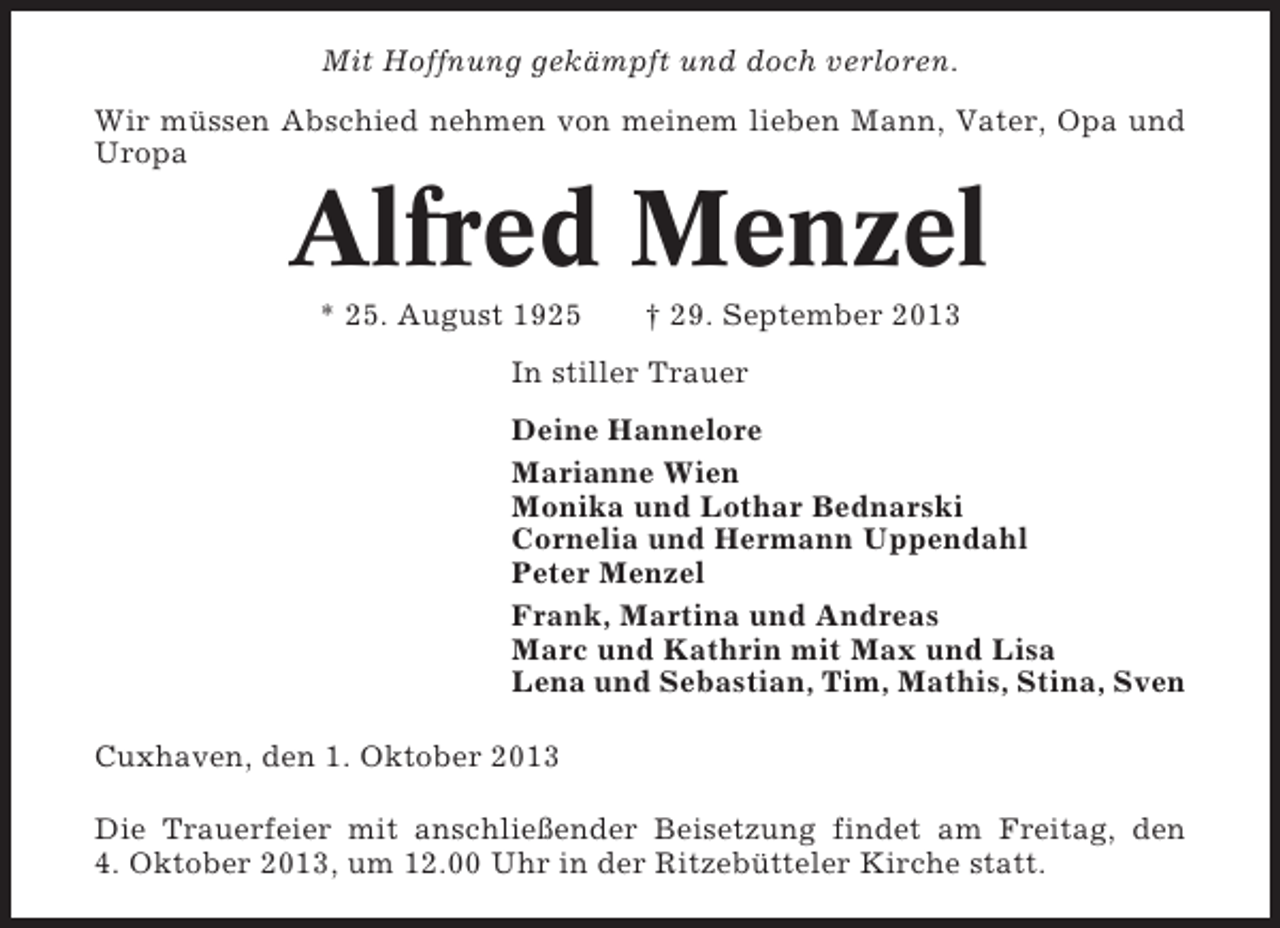 <p>Mit Hoffnung gekämpft und doch verloren.<br />Wir müssen Abschied nehmen von meinem lieben Mann, Vater, Opa und<br />Uropa</p><p>Alfred Menzel<br />* 25. August 1925</p><p>† 29. September 2013</p><p>In stiller Trauer<br />Deine Hannelore<br />Marianne Wien<br />Monika und Lothar Bednarski<br />Cornelia und Hermann Uppendahl<br />Peter Menzel<br />Frank, Martina und Andreas<br />Marc und Kathrin mit Max und Lisa<br />Lena und Sebastian, Tim, Mathis, Stina, Sven<br />Cuxhaven, den 1. Oktober 2013<br />Die Trauerfeier mit anschließender Beisetzung findet am Freitag, den<br />4. Oktober 2013, um 12.00 Uhr in der Ritzebütteler Kirche statt.</p>