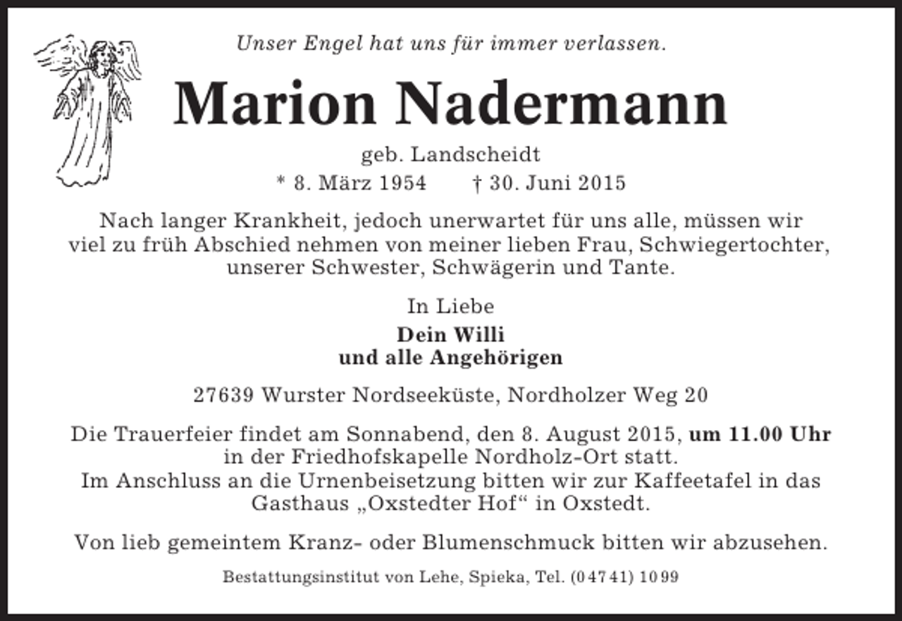 <p>Unser Engel hat uns für immer verlassen.</p><p>Marion Nadermann<br />geb. Landscheidt<br />* 8. März 1954<br />† 30. Juni 2015<br />Nach langer Krankheit, jedoch unerwartet für uns alle, müssen wir<br />viel zu früh Abschied nehmen von meiner lieben Frau, Schwiegertochter,<br />unserer Schwester, Schwägerin und Tante.<br />In Liebe<br />Dein Willi<br />und alle Angehörigen<br />27639 Wurster Nordseeküste, Nordholzer Weg 20<br />Die Trauerfeier findet am Sonnabend, den 8. August 2015, um 11.00 Uhr<br />in der Friedhofskapelle Nordholz-Ort statt.<br />Im Anschluss an die Urnenbeisetzung bitten wir zur Kaffeetafel in das<br />Gasthaus „Oxstedter Hof“ in Oxstedt.<br />Von lieb gemeintem Kranz- oder Blumenschmuck bitten wir abzusehen.<br />Bestattungsinstitut von Lehe, Spieka, Tel. (0 47 41) 10 99</p>
